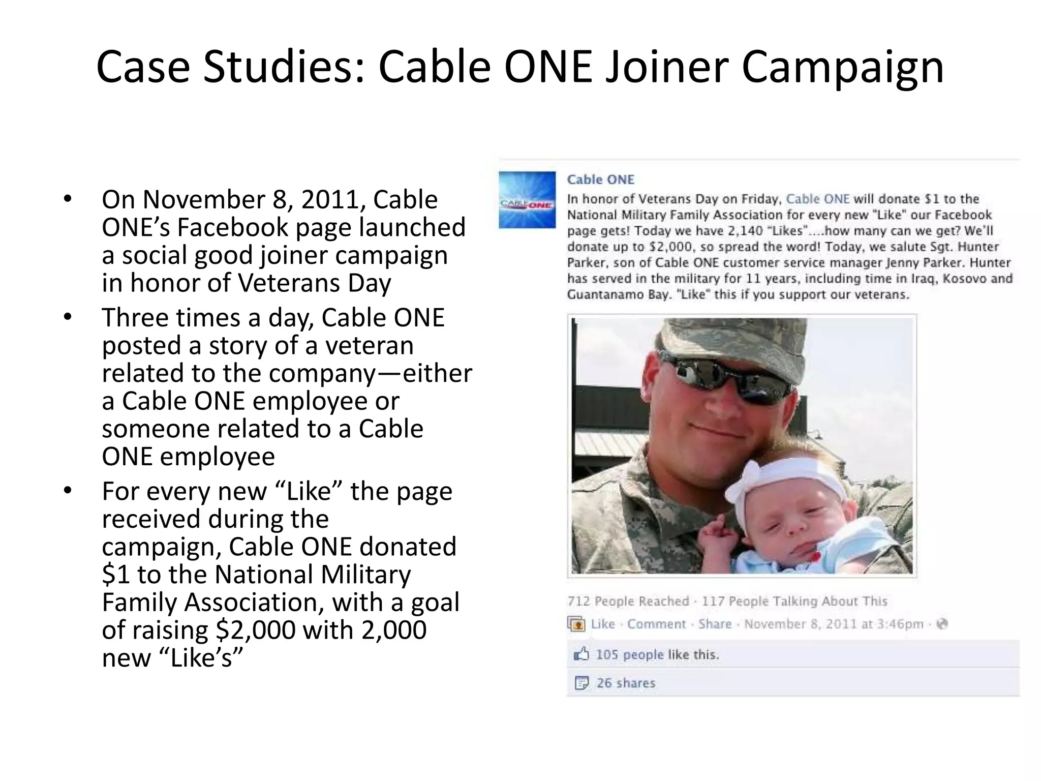 Case Studies: Cable ONE Joiner Campaign

• On November 8, 2011, Cable
  ONE’s Facebook page launched
  a social good joiner campaign
  in honor of Veterans Day
• Three times a day, Cable ONE
  posted a story of a veteran
  related to the company—either
  a Cable ONE employee or
  someone related to a Cable
  ONE employee
• For every new “Like” the page
  received during the
  campaign, Cable ONE donated
  $1 to the National Military
  Family Association, with a goal
  of raising $2,000 with 2,000
  new “Like’s”
 