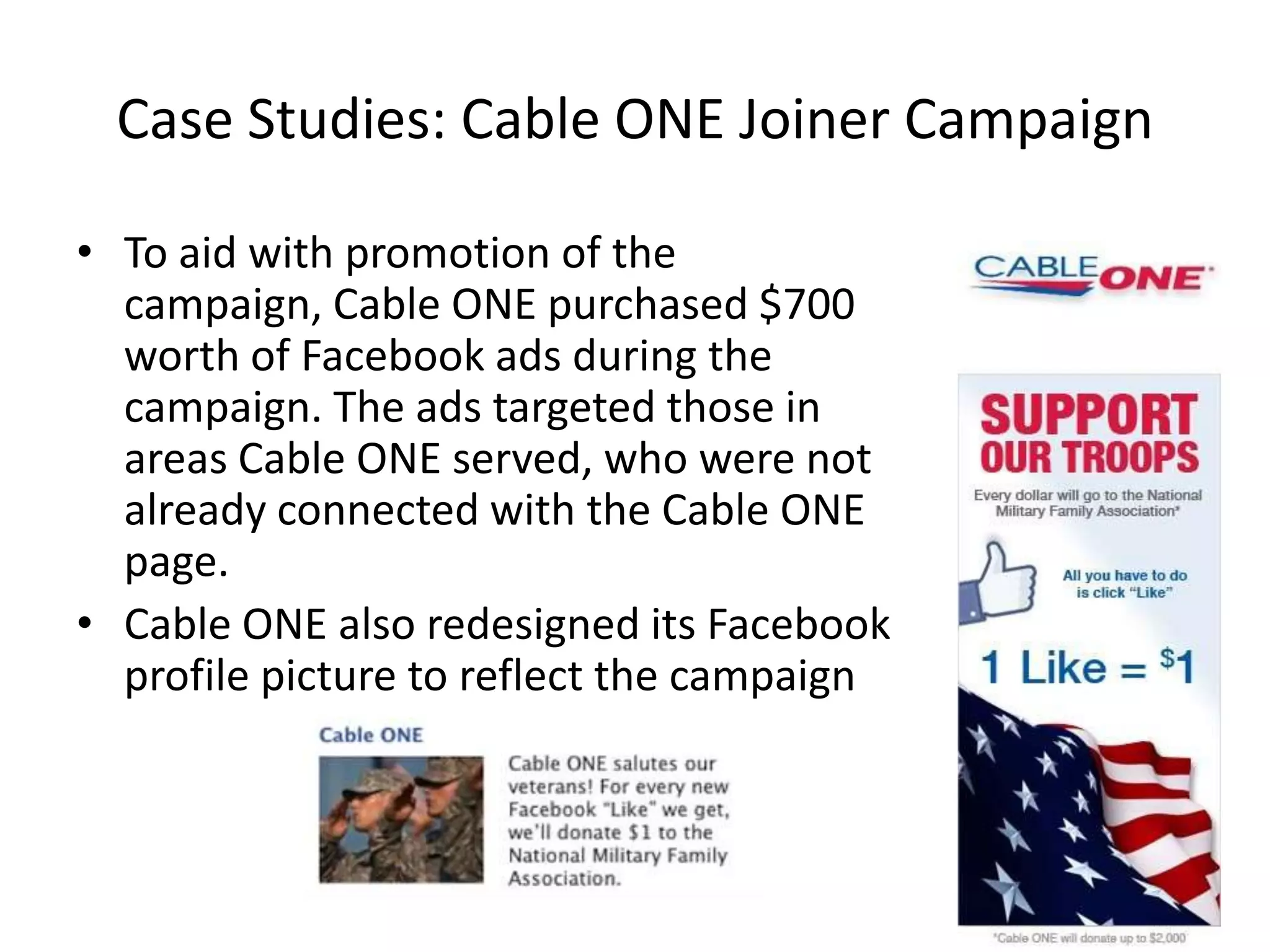 Case Studies: Cable ONE Joiner Campaign

• To aid with promotion of the
  campaign, Cable ONE purchased $700
  worth of Facebook ads during the
  campaign. The ads targeted those in
  areas Cable ONE served, who were not
  already connected with the Cable ONE
  page.
• Cable ONE also redesigned its Facebook
  profile picture to reflect the campaign
 