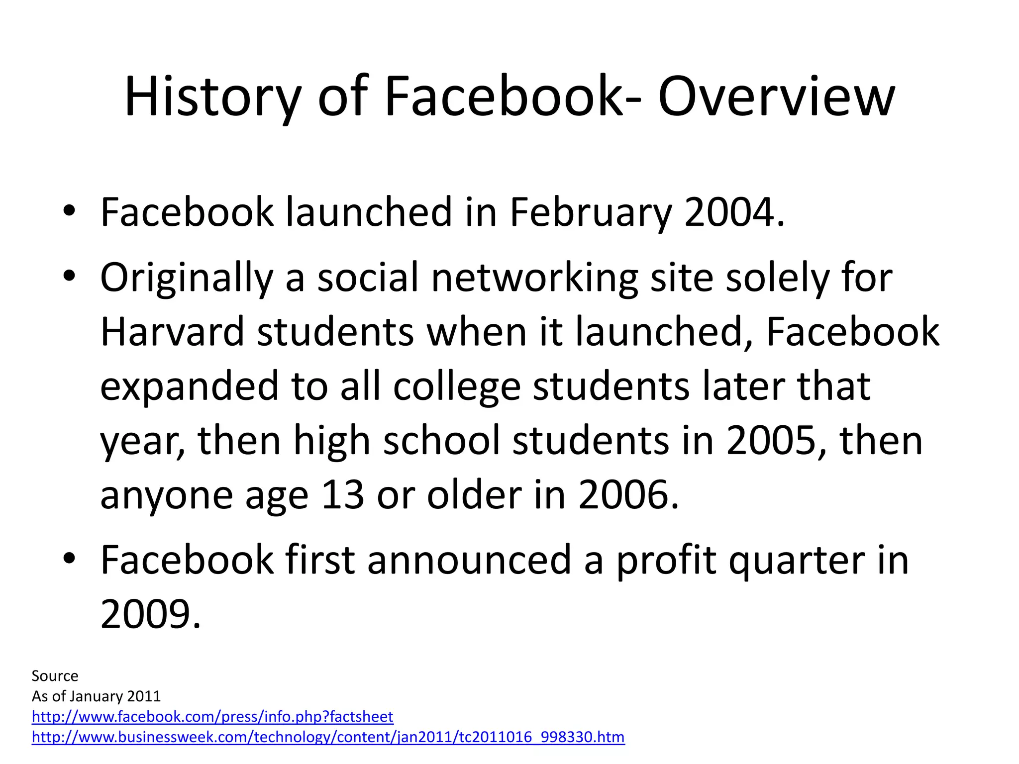 History of Facebook- Overview
   • Facebook launched in February 2004.
   • Originally a social networking site solely for
     Harvard students when it launched, Facebook
     expanded to all college students later that
     year, then high school students in 2005, then
     anyone age 13 or older in 2006.
   • Facebook first announced a profit quarter in
     2009.
Source
As of January 2011
http://www.facebook.com/press/info.php?factsheet
http://www.businessweek.com/technology/content/jan2011/tc2011016_998330.htm
 