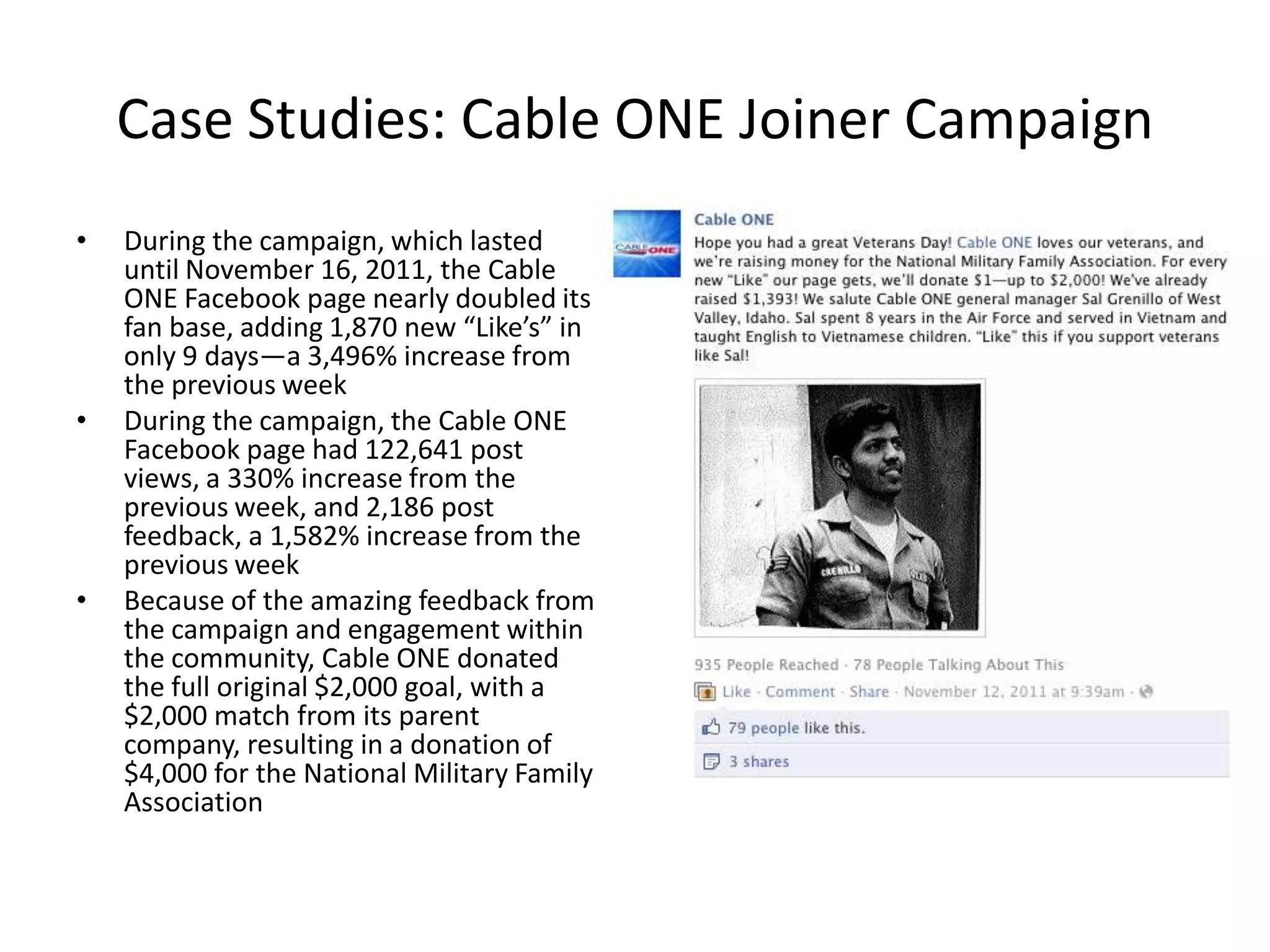 Case Studies: Cable ONE Joiner Campaign
•   During the campaign, which lasted
    until November 16, 2011, the Cable
    ONE Facebook page nearly doubled its
    fan base, adding 1,870 new “Like’s” in
    only 9 days—a 3,496% increase from
    the previous week
•   During the campaign, the Cable ONE
    Facebook page had 122,641 post
    views, a 330% increase from the
    previous week, and 2,186 post
    feedback, a 1,582% increase from the
    previous week
•   Because of the amazing feedback from
    the campaign and engagement within
    the community, Cable ONE donated
    the full original $2,000 goal, with a
    $2,000 match from its parent
    company, resulting in a donation of
    $4,000 for the National Military Family
    Association
 
