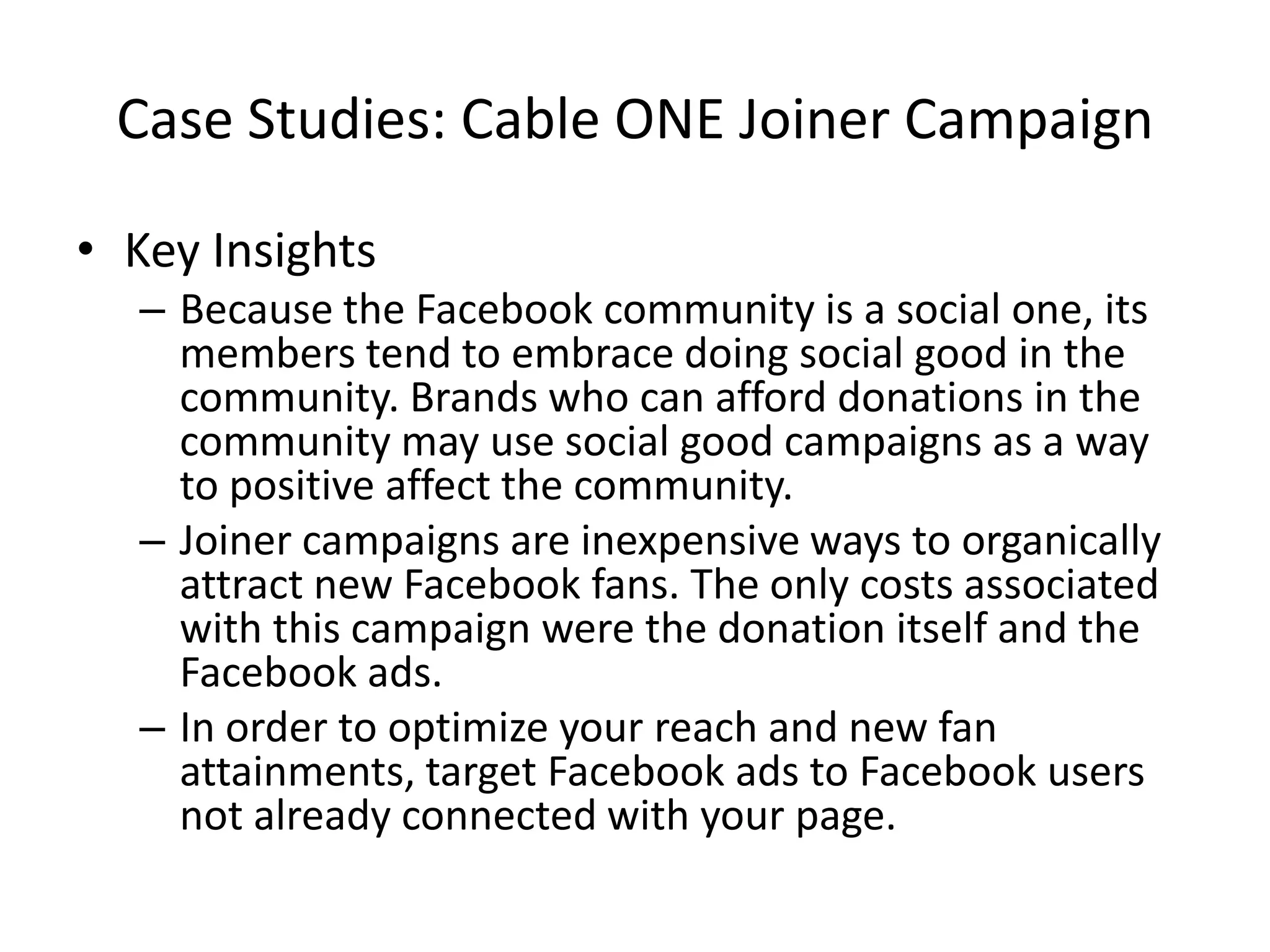 Case Studies: Cable ONE Joiner Campaign

• Key Insights
  – Because the Facebook community is a social one, its
    members tend to embrace doing social good in the
    community. Brands who can afford donations in the
    community may use social good campaigns as a way
    to positive affect the community.
  – Joiner campaigns are inexpensive ways to organically
    attract new Facebook fans. The only costs associated
    with this campaign were the donation itself and the
    Facebook ads.
  – In order to optimize your reach and new fan
    attainments, target Facebook ads to Facebook users
    not already connected with your page.
 