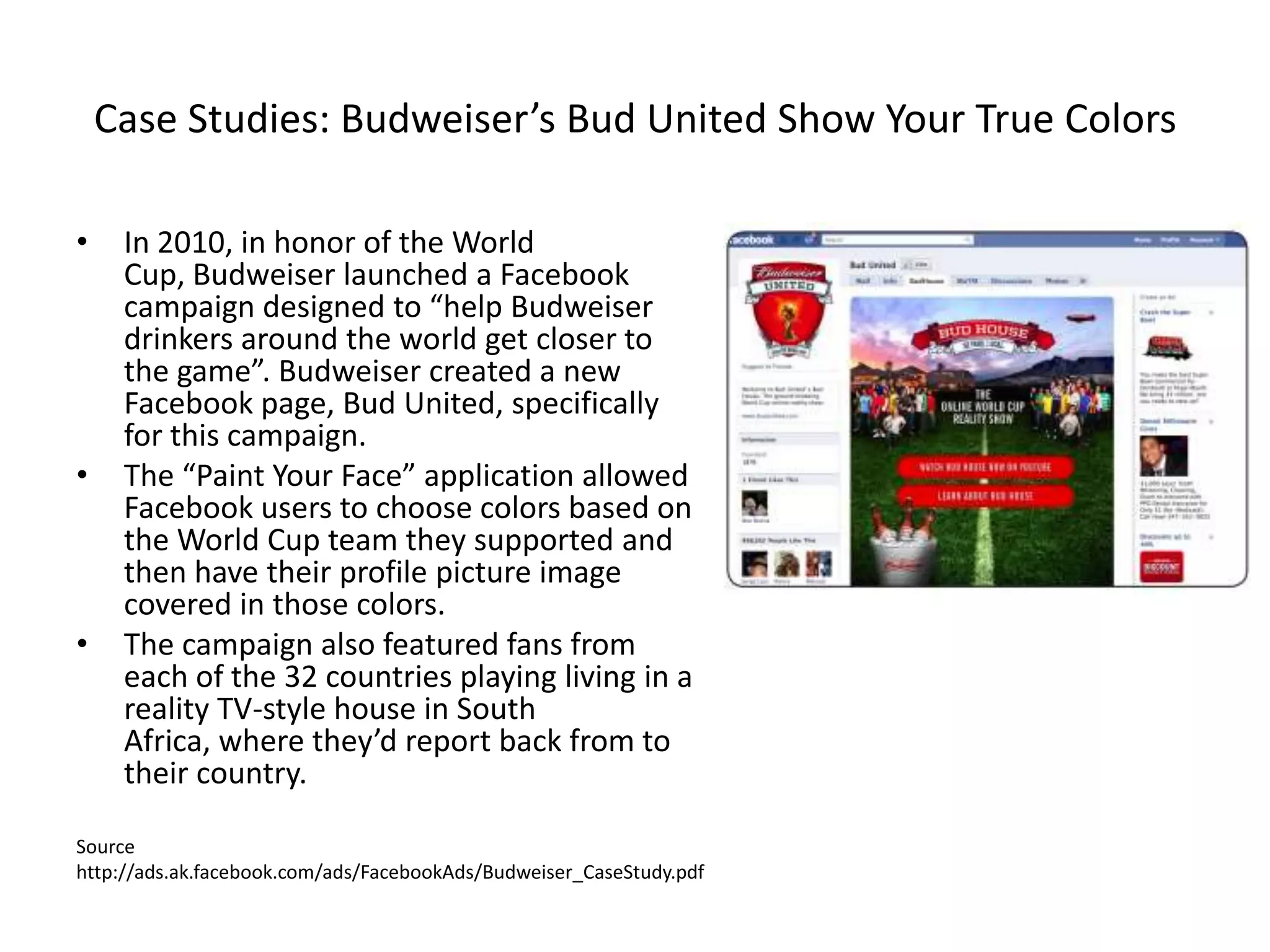 Case Studies: Budweiser’s Bud United Show Your True Colors

•    In 2010, in honor of the World
     Cup, Budweiser launched a Facebook
     campaign designed to “help Budweiser
     drinkers around the world get closer to
     the game”. Budweiser created a new
     Facebook page, Bud United, specifically
     for this campaign.
•    The “Paint Your Face” application allowed
     Facebook users to choose colors based on
     the World Cup team they supported and
     then have their profile picture image
     covered in those colors.
•    The campaign also featured fans from
     each of the 32 countries playing living in a
     reality TV-style house in South
     Africa, where they’d report back from to
     their country.

Source
http://ads.ak.facebook.com/ads/FacebookAds/Budweiser_CaseStudy.pdf
 