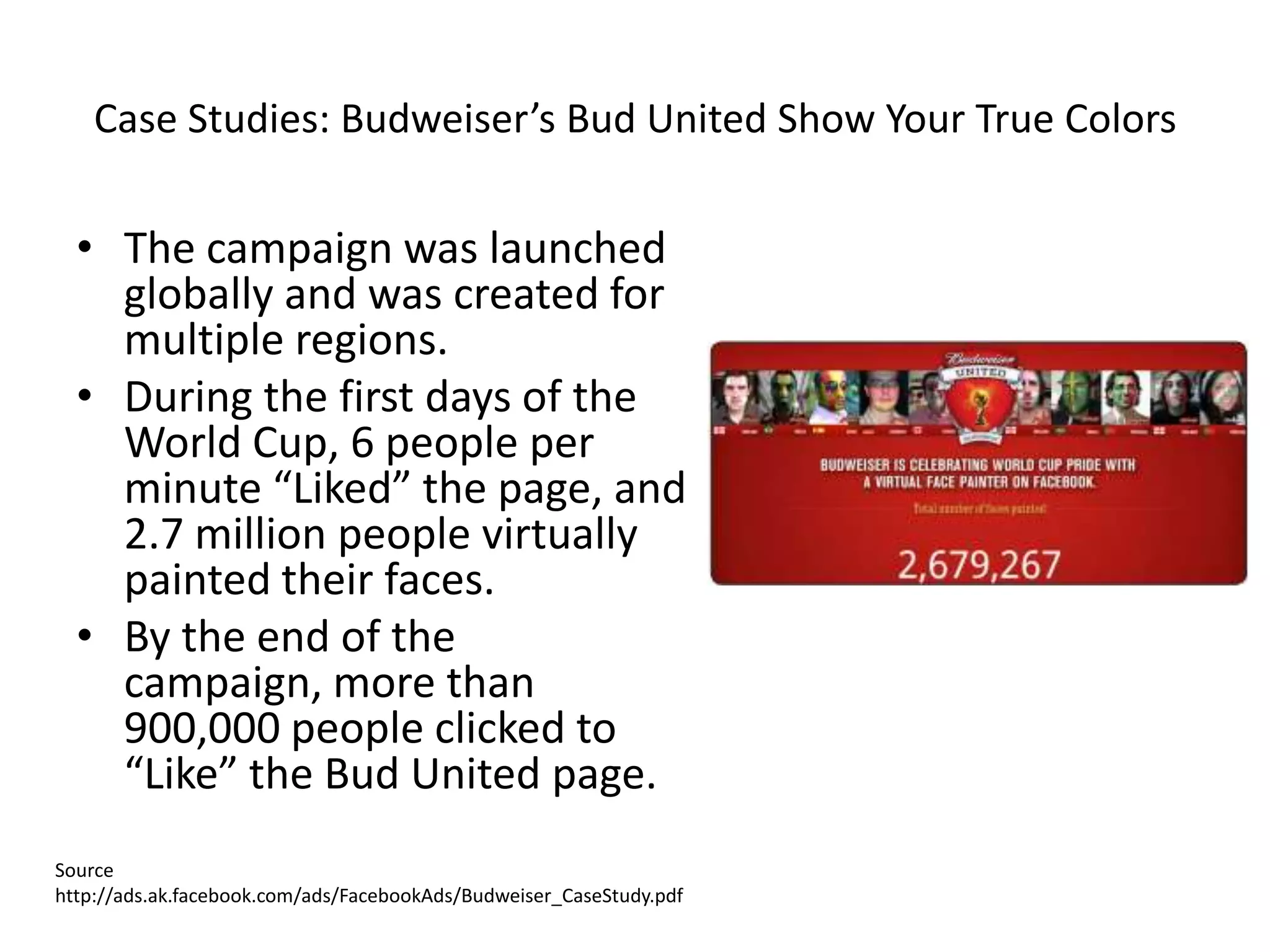 Case Studies: Budweiser’s Bud United Show Your True Colors

  • The campaign was launched
    globally and was created for
    multiple regions.
  • During the first days of the
    World Cup, 6 people per
    minute “Liked” the page, and
    2.7 million people virtually
    painted their faces.
  • By the end of the
    campaign, more than
    900,000 people clicked to
    “Like” the Bud United page.
Source
http://ads.ak.facebook.com/ads/FacebookAds/Budweiser_CaseStudy.pdf
 