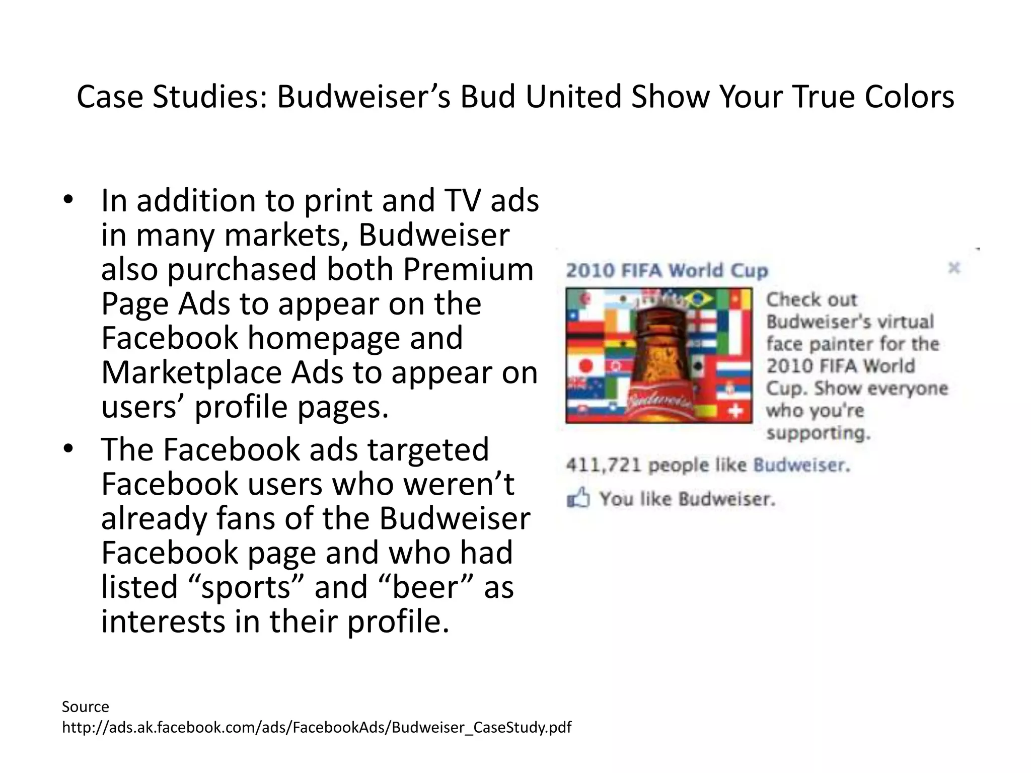 Case Studies: Budweiser’s Bud United Show Your True Colors

• In addition to print and TV ads
  in many markets, Budweiser
  also purchased both Premium
  Page Ads to appear on the
  Facebook homepage and
  Marketplace Ads to appear on
  users’ profile pages.
• The Facebook ads targeted
  Facebook users who weren’t
  already fans of the Budweiser
  Facebook page and who had
  listed “sports” and “beer” as
  interests in their profile.

Source
http://ads.ak.facebook.com/ads/FacebookAds/Budweiser_CaseStudy.pdf
 