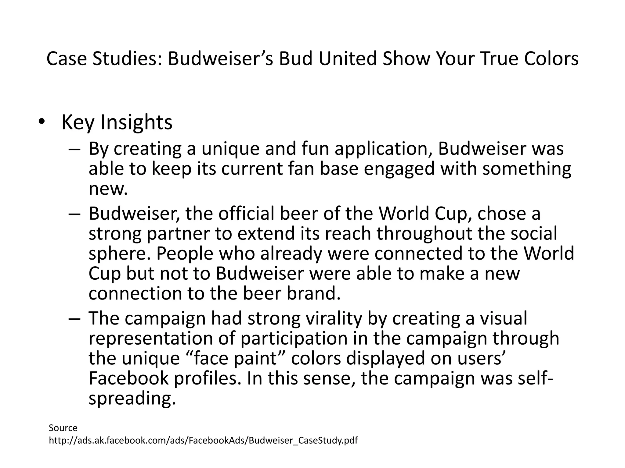 Case Studies: Budweiser’s Bud United Show Your True Colors

• Key Insights
     – By creating a unique and fun application, Budweiser was
       able to keep its current fan base engaged with something
       new.
     – Budweiser, the official beer of the World Cup, chose a
       strong partner to extend its reach throughout the social
       sphere. People who already were connected to the World
       Cup but not to Budweiser were able to make a new
       connection to the beer brand.
     – The campaign had strong virality by creating a visual
       representation of participation in the campaign through
       the unique “face paint” colors displayed on users’
       Facebook profiles. In this sense, the campaign was self-
       spreading.
 Source
 http://ads.ak.facebook.com/ads/FacebookAds/Budweiser_CaseStudy.pdf
 