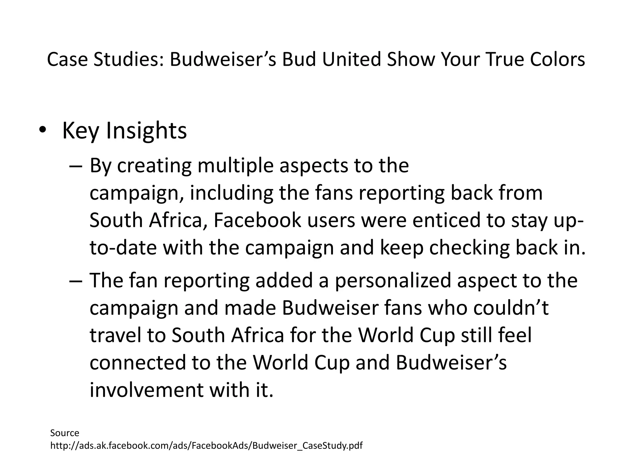 Case Studies: Budweiser’s Bud United Show Your True Colors


• Key Insights
     – By creating multiple aspects to the
       campaign, including the fans reporting back from
       South Africa, Facebook users were enticed to stay up-
       to-date with the campaign and keep checking back in.
     – The fan reporting added a personalized aspect to the
       campaign and made Budweiser fans who couldn’t
       travel to South Africa for the World Cup still feel
       connected to the World Cup and Budweiser’s
       involvement with it.
 Source
 http://ads.ak.facebook.com/ads/FacebookAds/Budweiser_CaseStudy.pdf
 