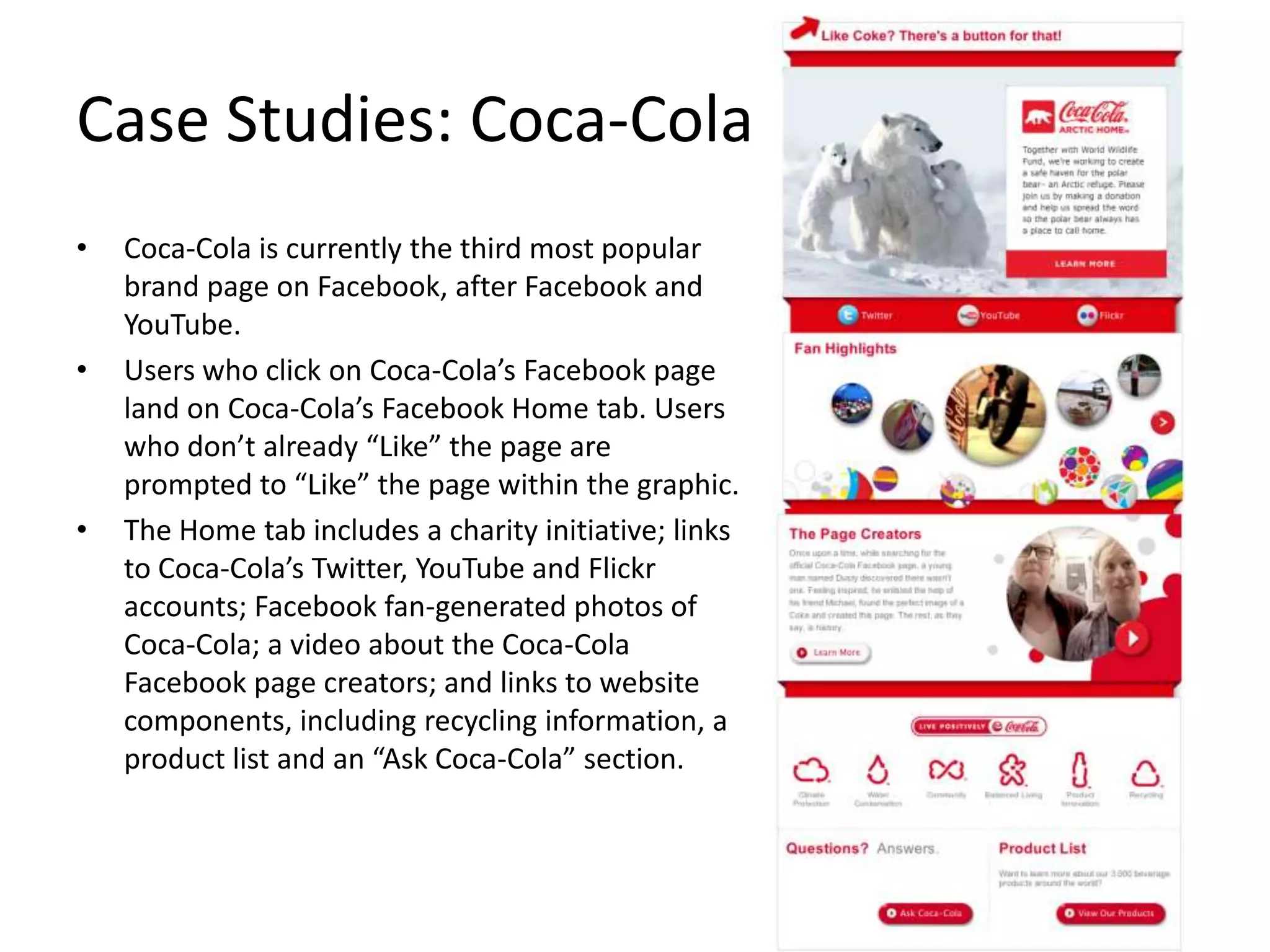 Case Studies: Coca-Cola
•   Coca-Cola is currently the third most popular
    brand page on Facebook, after Facebook and
    YouTube.
•   Users who click on Coca-Cola’s Facebook page
    land on Coca-Cola’s Facebook Home tab. Users
    who don’t already “Like” the page are
    prompted to “Like” the page within the graphic.
•   The Home tab includes a charity initiative; links
    to Coca-Cola’s Twitter, YouTube and Flickr
    accounts; Facebook fan-generated photos of
    Coca-Cola; a video about the Coca-Cola
    Facebook page creators; and links to website
    components, including recycling information, a
    product list and an “Ask Coca-Cola” section.
 