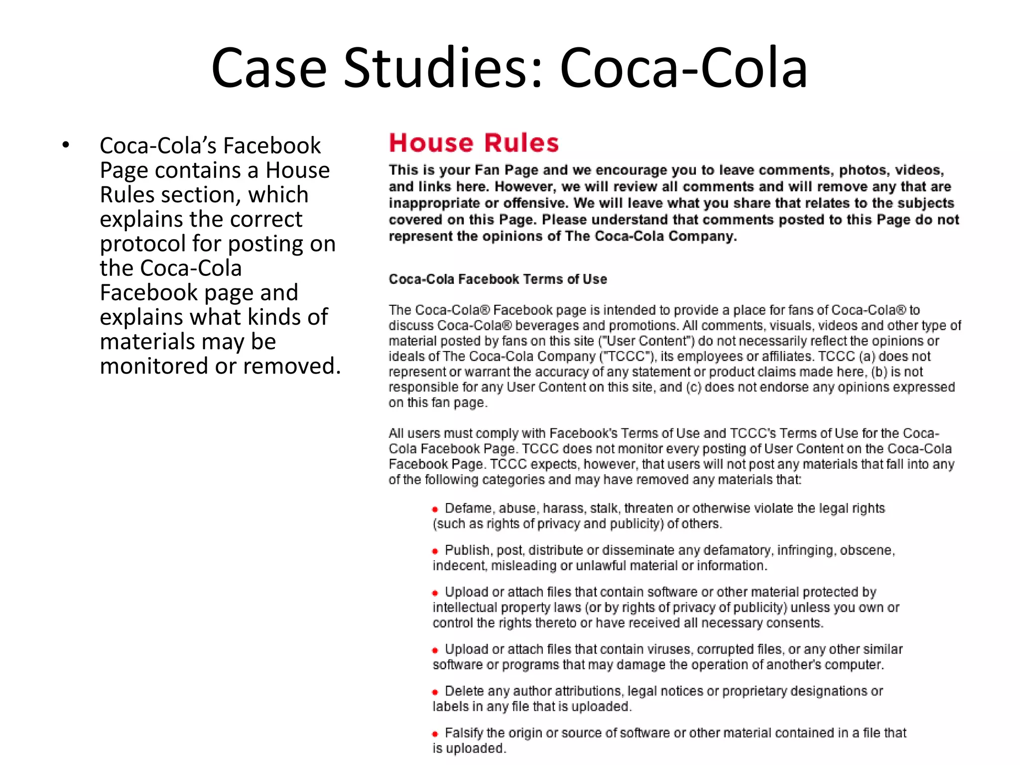 Case Studies: Coca-Cola
•   Coca-Cola’s Facebook
    Page contains a House
    Rules section, which
    explains the correct
    protocol for posting on
    the Coca-Cola
    Facebook page and
    explains what kinds of
    materials may be
    monitored or removed.
 