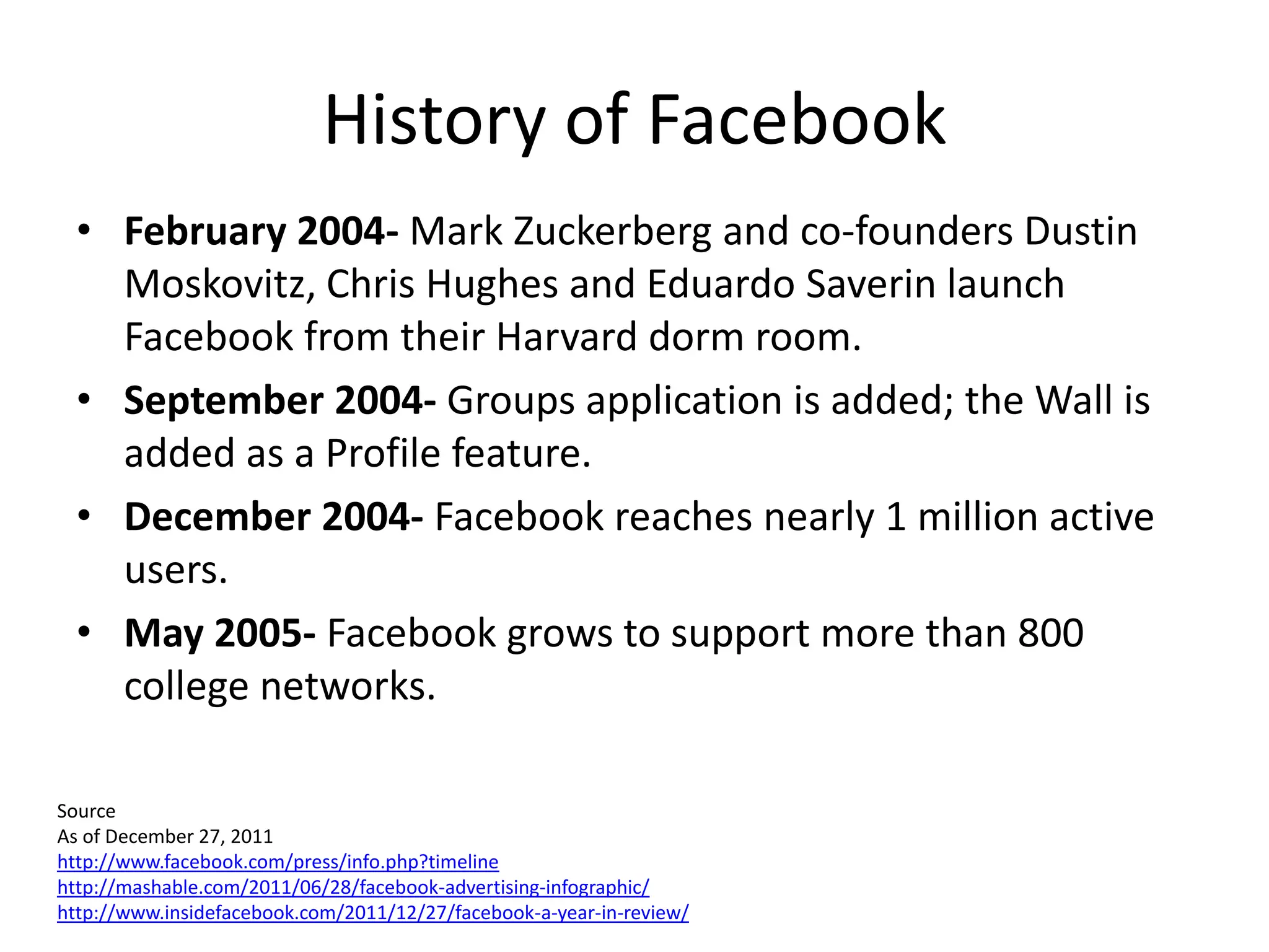 History of Facebook
  • February 2004- Mark Zuckerberg and co-founders Dustin
    Moskovitz, Chris Hughes and Eduardo Saverin launch
    Facebook from their Harvard dorm room.
  • September 2004- Groups application is added; the Wall is
    added as a Profile feature.
  • December 2004- Facebook reaches nearly 1 million active
    users.
  • May 2005- Facebook grows to support more than 800
    college networks.

Source
As of December 27, 2011
http://www.facebook.com/press/info.php?timeline
http://mashable.com/2011/06/28/facebook-advertising-infographic/
http://www.insidefacebook.com/2011/12/27/facebook-a-year-in-review/
 