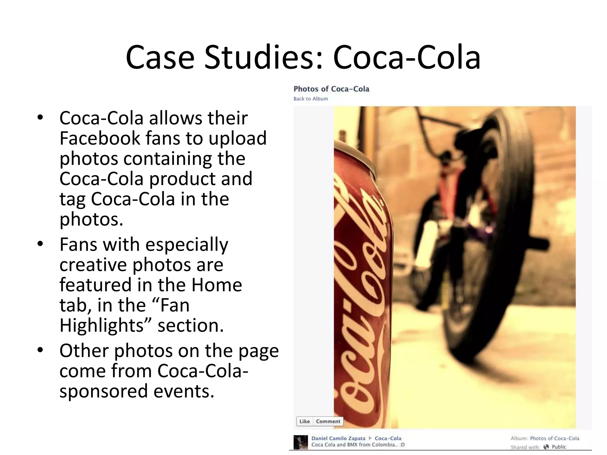 Case Studies: Coca-Cola
• Coca-Cola allows their
  Facebook fans to upload
  photos containing the
  Coca-Cola product and
  tag Coca-Cola in the
  photos.
• Fans with especially
  creative photos are
  featured in the Home
  tab, in the “Fan
  Highlights” section.
• Other photos on the page
  come from Coca-Cola-
  sponsored events.
 