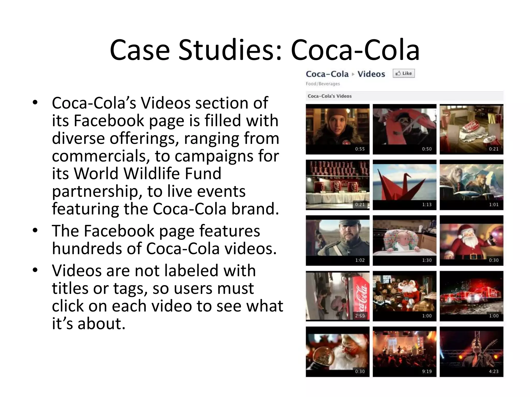 Case Studies: Coca-Cola
• Coca-Cola’s Videos section of
  its Facebook page is filled with
  diverse offerings, ranging from
  commercials, to campaigns for
  its World Wildlife Fund
  partnership, to live events
  featuring the Coca-Cola brand.
• The Facebook page features
  hundreds of Coca-Cola videos.
• Videos are not labeled with
  titles or tags, so users must
  click on each video to see what
  it’s about.
 