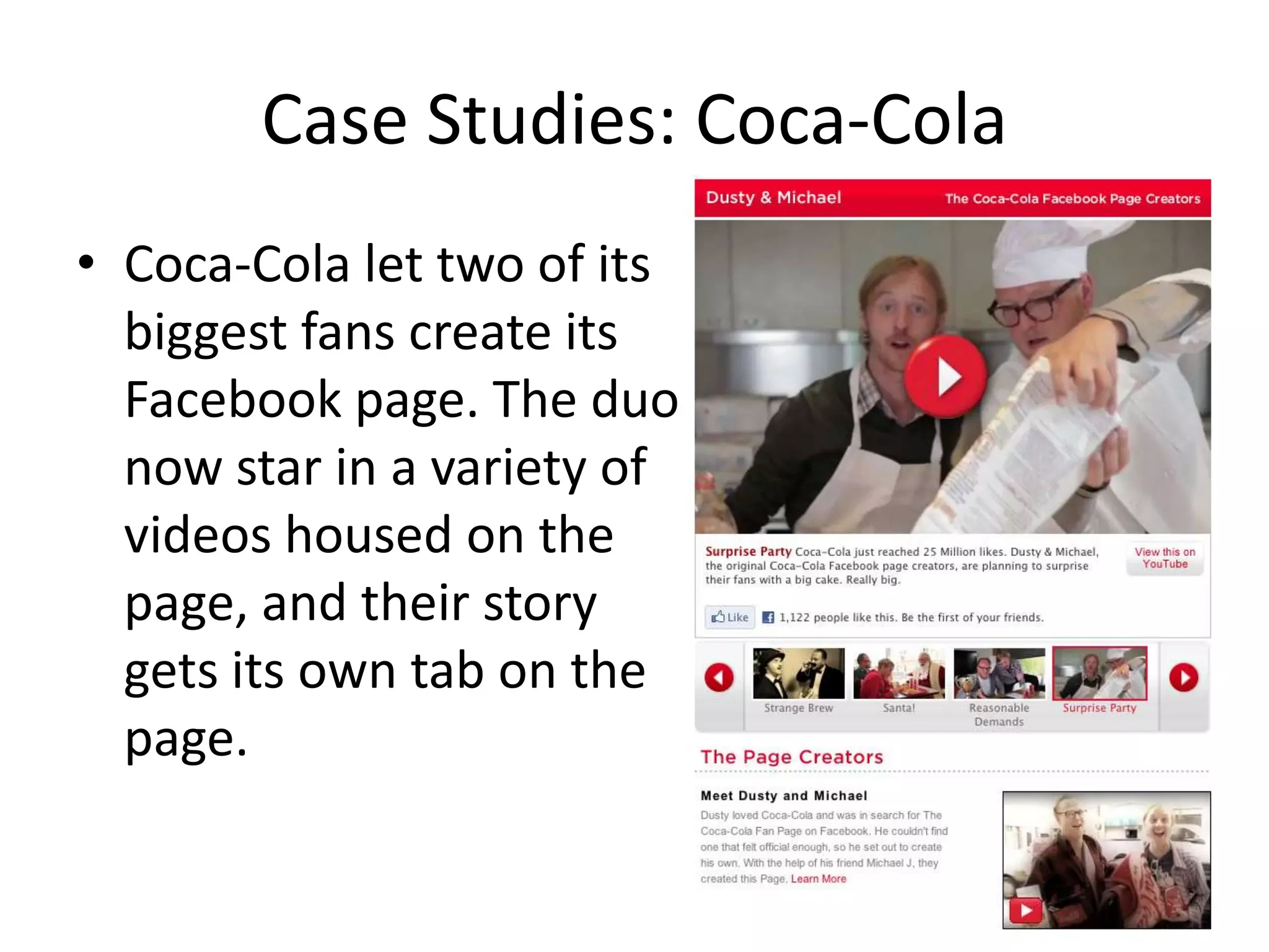 Case Studies: Coca-Cola
• Coca-Cola let two of its
  biggest fans create its
  Facebook page. The duo
  now star in a variety of
  videos housed on the
  page, and their story
  gets its own tab on the
  page.
 