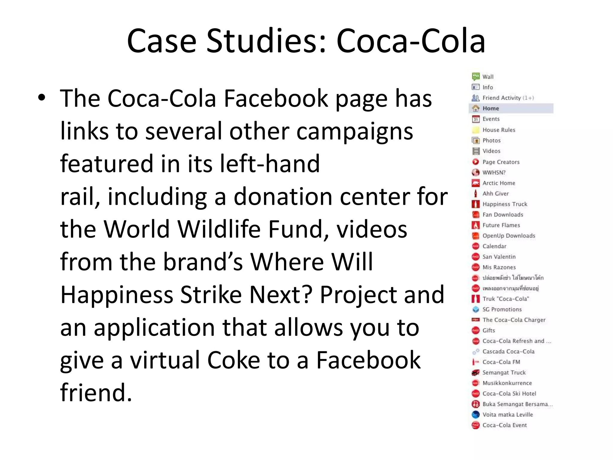 Case Studies: Coca-Cola
• The Coca-Cola Facebook page has
  links to several other campaigns
  featured in its left-hand
  rail, including a donation center for
  the World Wildlife Fund, videos
  from the brand’s Where Will
  Happiness Strike Next? Project and
  an application that allows you to
  give a virtual Coke to a Facebook
  friend.
 