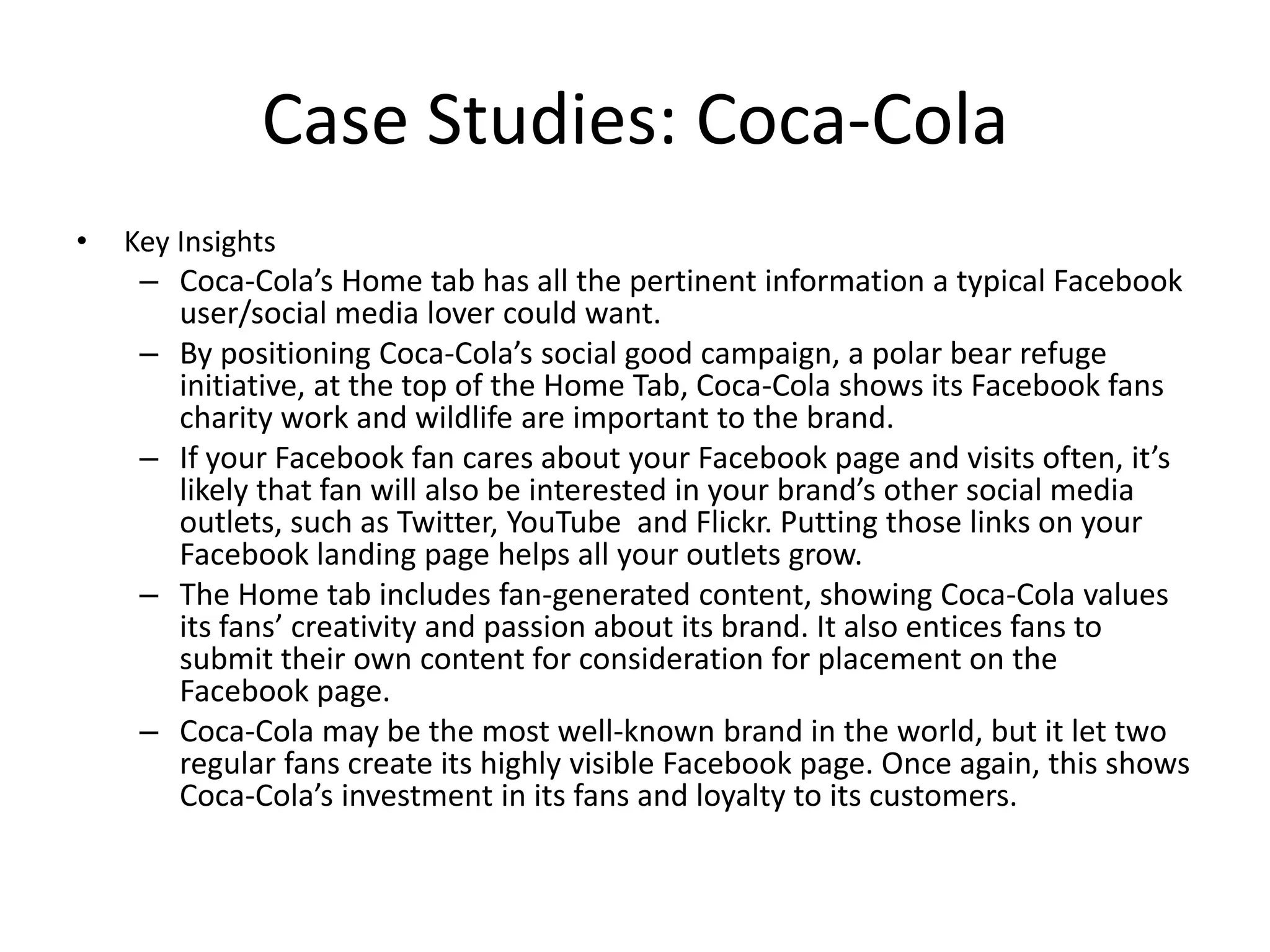 Case Studies: Coca-Cola
•   Key Insights
     – Coca-Cola’s Home tab has all the pertinent information a typical Facebook
       user/social media lover could want.
     – By positioning Coca-Cola’s social good campaign, a polar bear refuge
       initiative, at the top of the Home Tab, Coca-Cola shows its Facebook fans
       charity work and wildlife are important to the brand.
     – If your Facebook fan cares about your Facebook page and visits often, it’s
       likely that fan will also be interested in your brand’s other social media
       outlets, such as Twitter, YouTube and Flickr. Putting those links on your
       Facebook landing page helps all your outlets grow.
     – The Home tab includes fan-generated content, showing Coca-Cola values
       its fans’ creativity and passion about its brand. It also entices fans to
       submit their own content for consideration for placement on the
       Facebook page.
     – Coca-Cola may be the most well-known brand in the world, but it let two
       regular fans create its highly visible Facebook page. Once again, this shows
       Coca-Cola’s investment in its fans and loyalty to its customers.
 