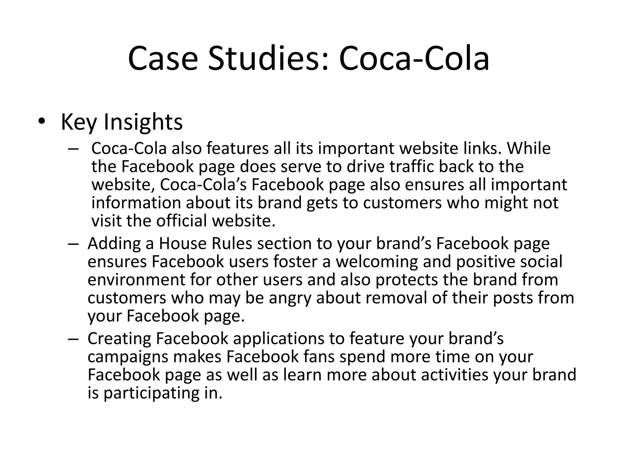 Case Studies: Coca-Cola
• Key Insights
  – Coca-Cola also features all its important website links. While
     the Facebook page does serve to drive traffic back to the
     website, Coca-Cola’s Facebook page also ensures all important
     information about its brand gets to customers who might not
     visit the official website.
  – Adding a House Rules section to your brand’s Facebook page
    ensures Facebook users foster a welcoming and positive social
    environment for other users and also protects the brand from
    customers who may be angry about removal of their posts from
    your Facebook page.
  – Creating Facebook applications to feature your brand’s
    campaigns makes Facebook fans spend more time on your
    Facebook page as well as learn more about activities your brand
    is participating in.
 