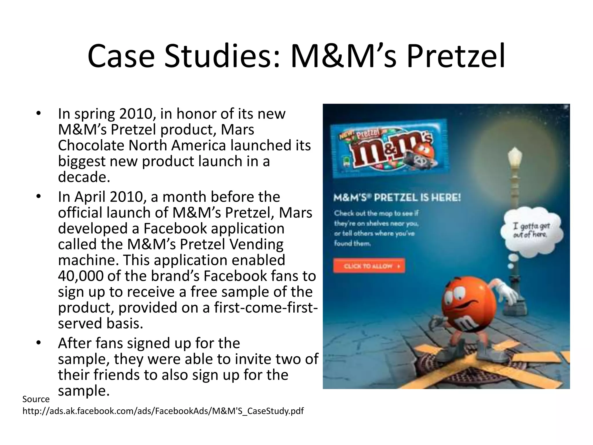 Case Studies: M&M’s Pretzel
   • In spring 2010, in honor of its new
       M&M’s Pretzel product, Mars
       Chocolate North America launched its
       biggest new product launch in a
       decade.
   • In April 2010, a month before the
       official launch of M&M’s Pretzel, Mars
       developed a Facebook application
       called the M&M’s Pretzel Vending
       machine. This application enabled
       40,000 of the brand’s Facebook fans to
       sign up to receive a free sample of the
       product, provided on a first-come-first-
       served basis.
   • After fans signed up for the
       sample, they were able to invite two of
       their friends to also sign up for the
Source
       sample.
http://ads.ak.facebook.com/ads/FacebookAds/M&M'S_CaseStudy.pdf
 