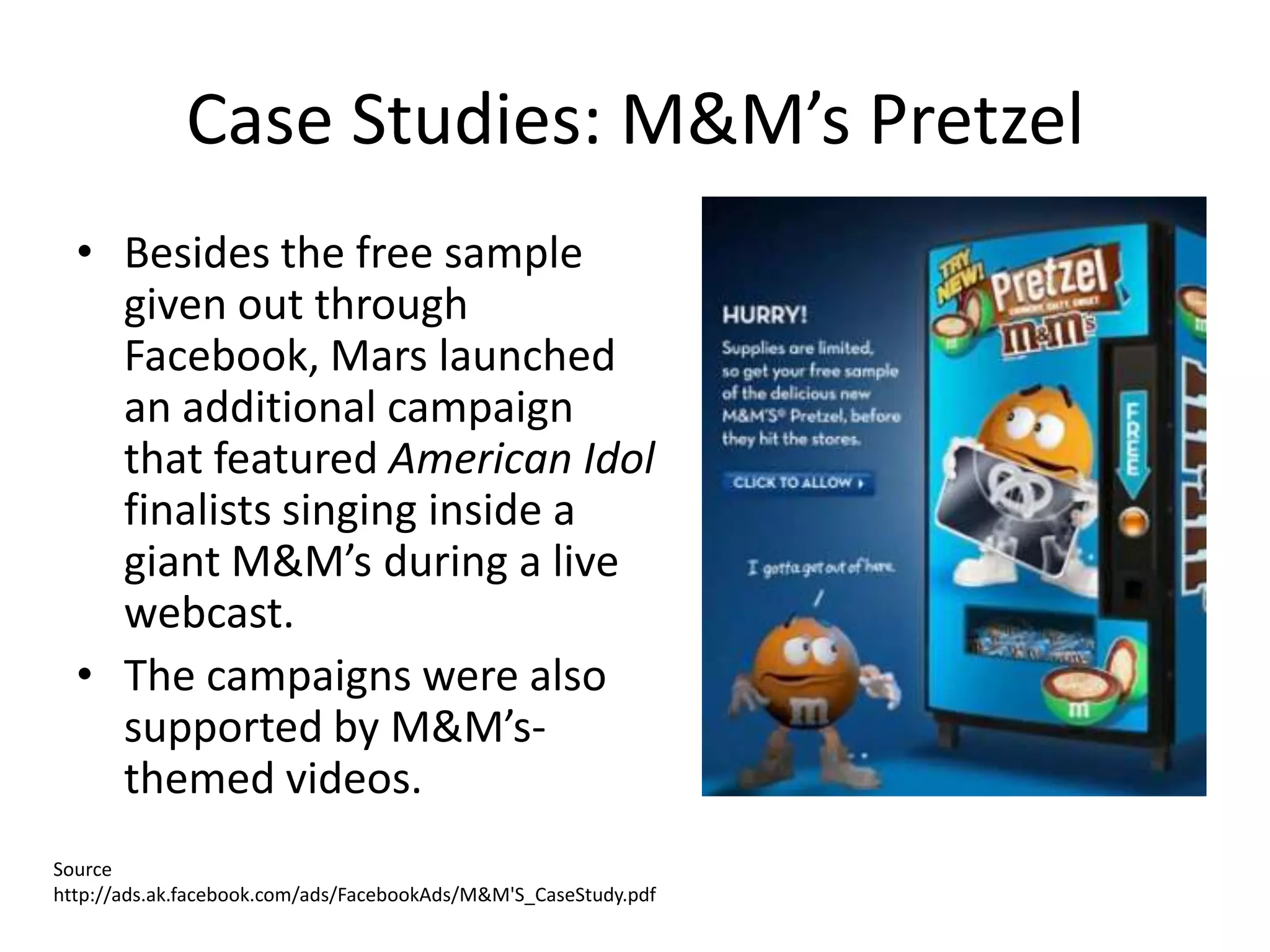 Case Studies: M&M’s Pretzel
  • Besides the free sample
    given out through
    Facebook, Mars launched
    an additional campaign
    that featured American Idol
    finalists singing inside a
    giant M&M’s during a live
    webcast.
  • The campaigns were also
    supported by M&M’s-
    themed videos.
Source
http://ads.ak.facebook.com/ads/FacebookAds/M&M'S_CaseStudy.pdf
 