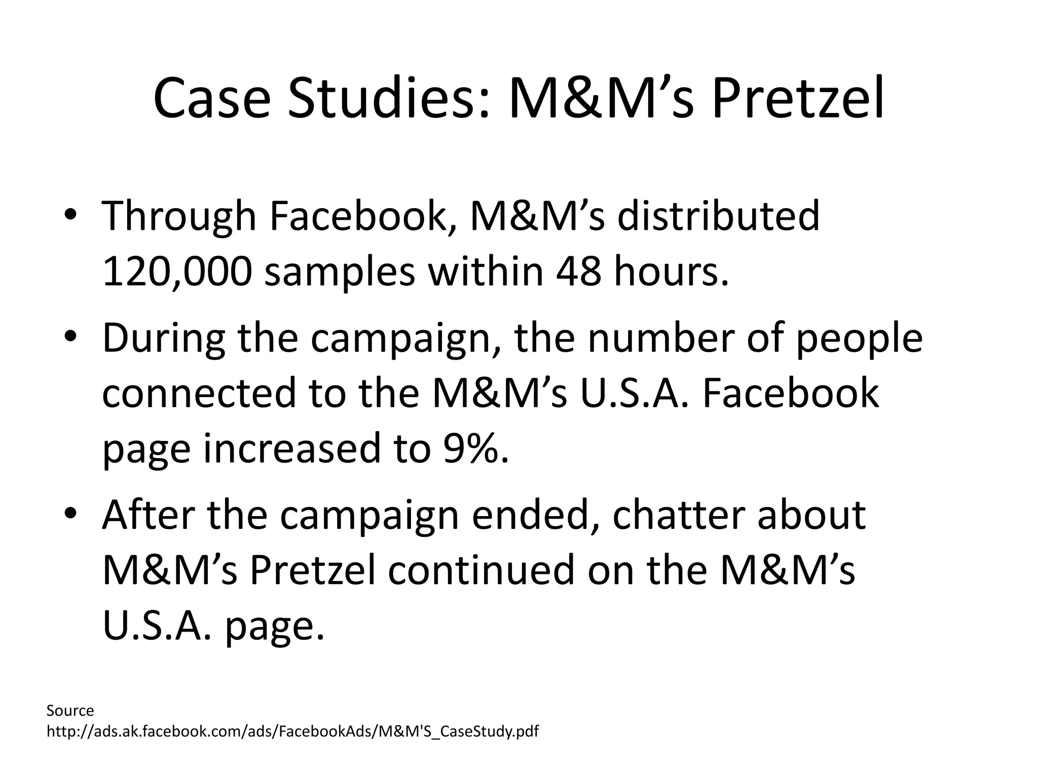 Case Studies: M&M’s Pretzel
 • Through Facebook, M&M’s distributed
   120,000 samples within 48 hours.
 • During the campaign, the number of people
   connected to the M&M’s U.S.A. Facebook
   page increased to 9%.
 • After the campaign ended, chatter about
   M&M’s Pretzel continued on the M&M’s
   U.S.A. page.
Source
http://ads.ak.facebook.com/ads/FacebookAds/M&M'S_CaseStudy.pdf
 