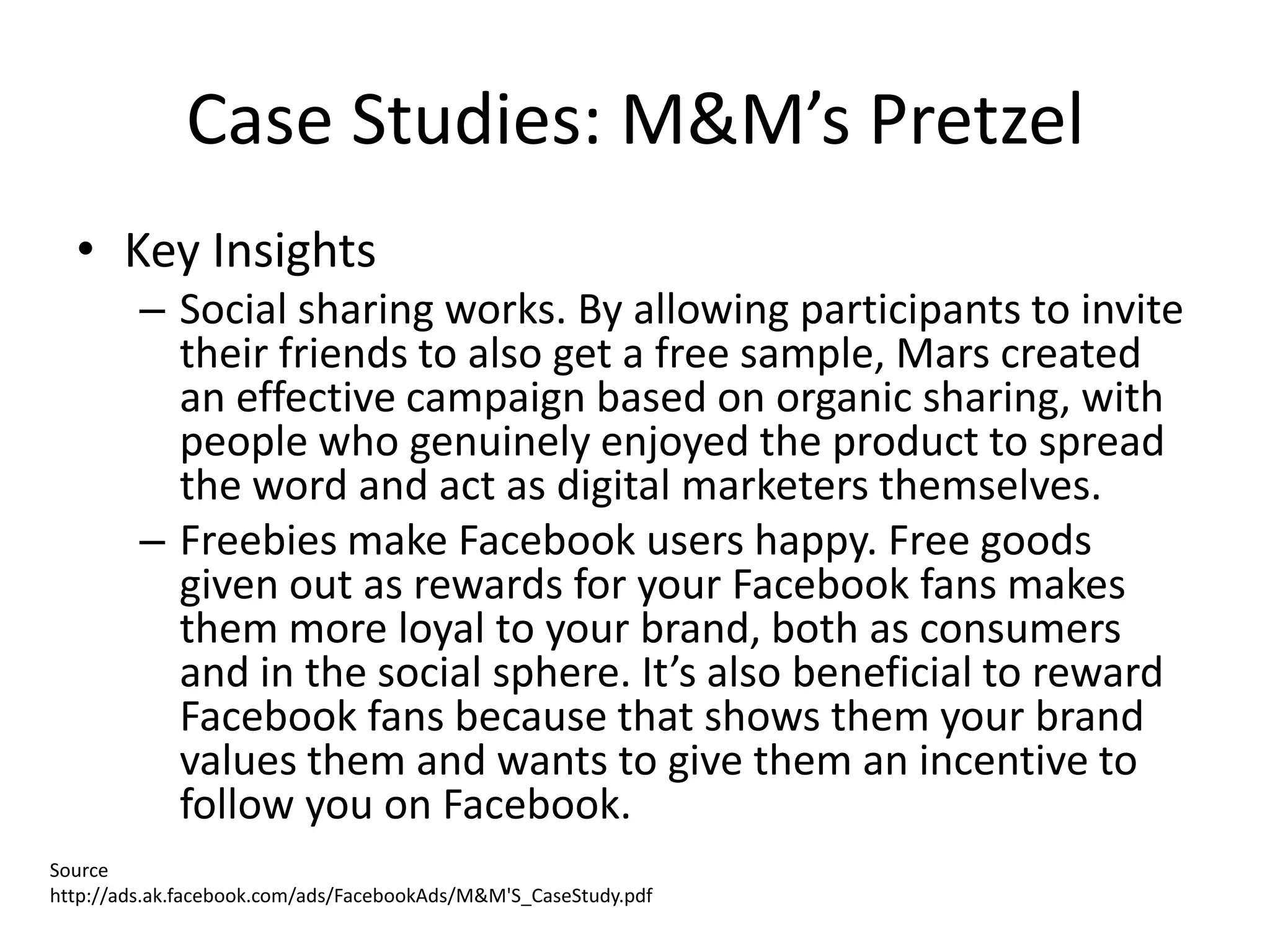 Case Studies: M&M’s Pretzel
  • Key Insights
         – Social sharing works. By allowing participants to invite
           their friends to also get a free sample, Mars created
           an effective campaign based on organic sharing, with
           people who genuinely enjoyed the product to spread
           the word and act as digital marketers themselves.
         – Freebies make Facebook users happy. Free goods
           given out as rewards for your Facebook fans makes
           them more loyal to your brand, both as consumers
           and in the social sphere. It’s also beneficial to reward
           Facebook fans because that shows them your brand
           values them and wants to give them an incentive to
           follow you on Facebook.
Source
http://ads.ak.facebook.com/ads/FacebookAds/M&M'S_CaseStudy.pdf
 