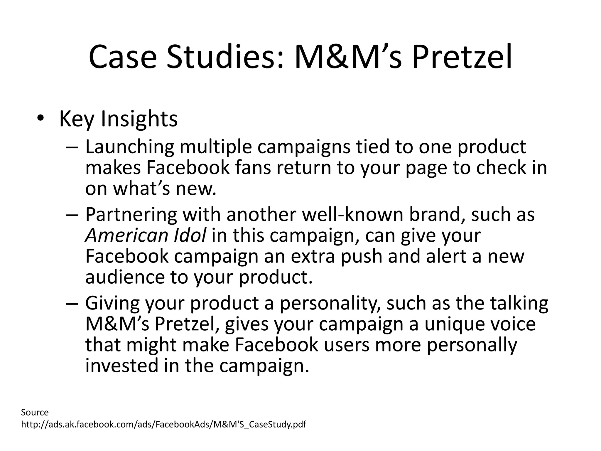 Case Studies: M&M’s Pretzel
   • Key Insights
         – Launching multiple campaigns tied to one product
           makes Facebook fans return to your page to check in
           on what’s new.
         – Partnering with another well-known brand, such as
           American Idol in this campaign, can give your
           Facebook campaign an extra push and alert a new
           audience to your product.
         – Giving your product a personality, such as the talking
           M&M’s Pretzel, gives your campaign a unique voice
           that might make Facebook users more personally
           invested in the campaign.
Source
http://ads.ak.facebook.com/ads/FacebookAds/M&M'S_CaseStudy.pdf
 