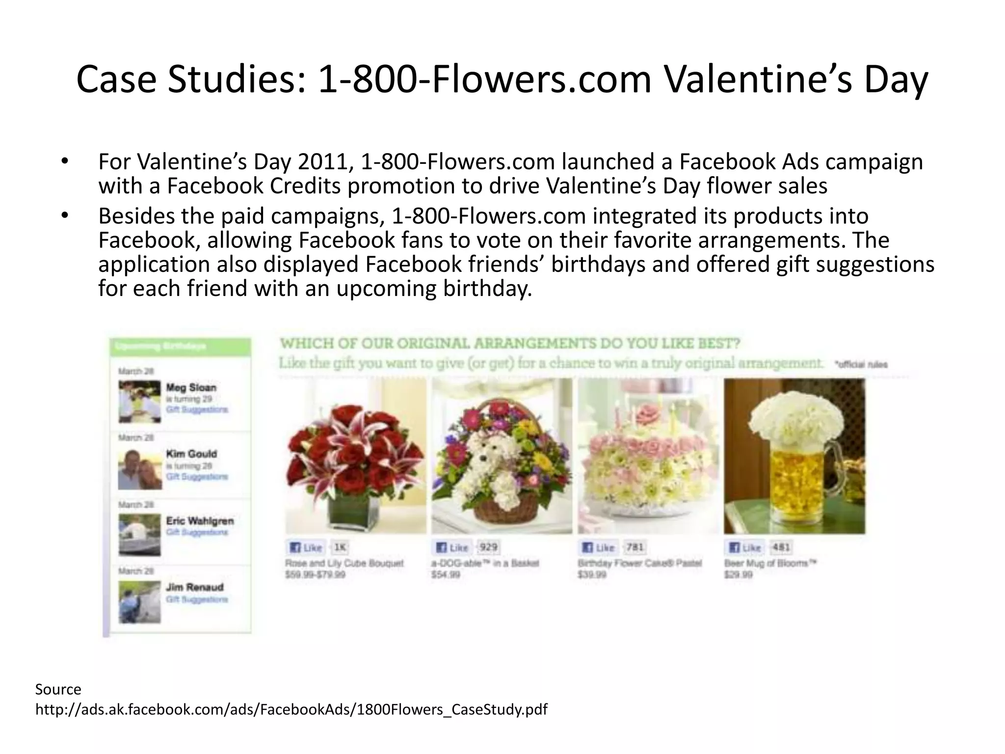 Case Studies: 1-800-Flowers.com Valentine’s Day
   •    For Valentine’s Day 2011, 1-800-Flowers.com launched a Facebook Ads campaign
        with a Facebook Credits promotion to drive Valentine’s Day flower sales
   •    Besides the paid campaigns, 1-800-Flowers.com integrated its products into
        Facebook, allowing Facebook fans to vote on their favorite arrangements. The
        application also displayed Facebook friends’ birthdays and offered gift suggestions
        for each friend with an upcoming birthday.




Source
http://ads.ak.facebook.com/ads/FacebookAds/1800Flowers_CaseStudy.pdf
 