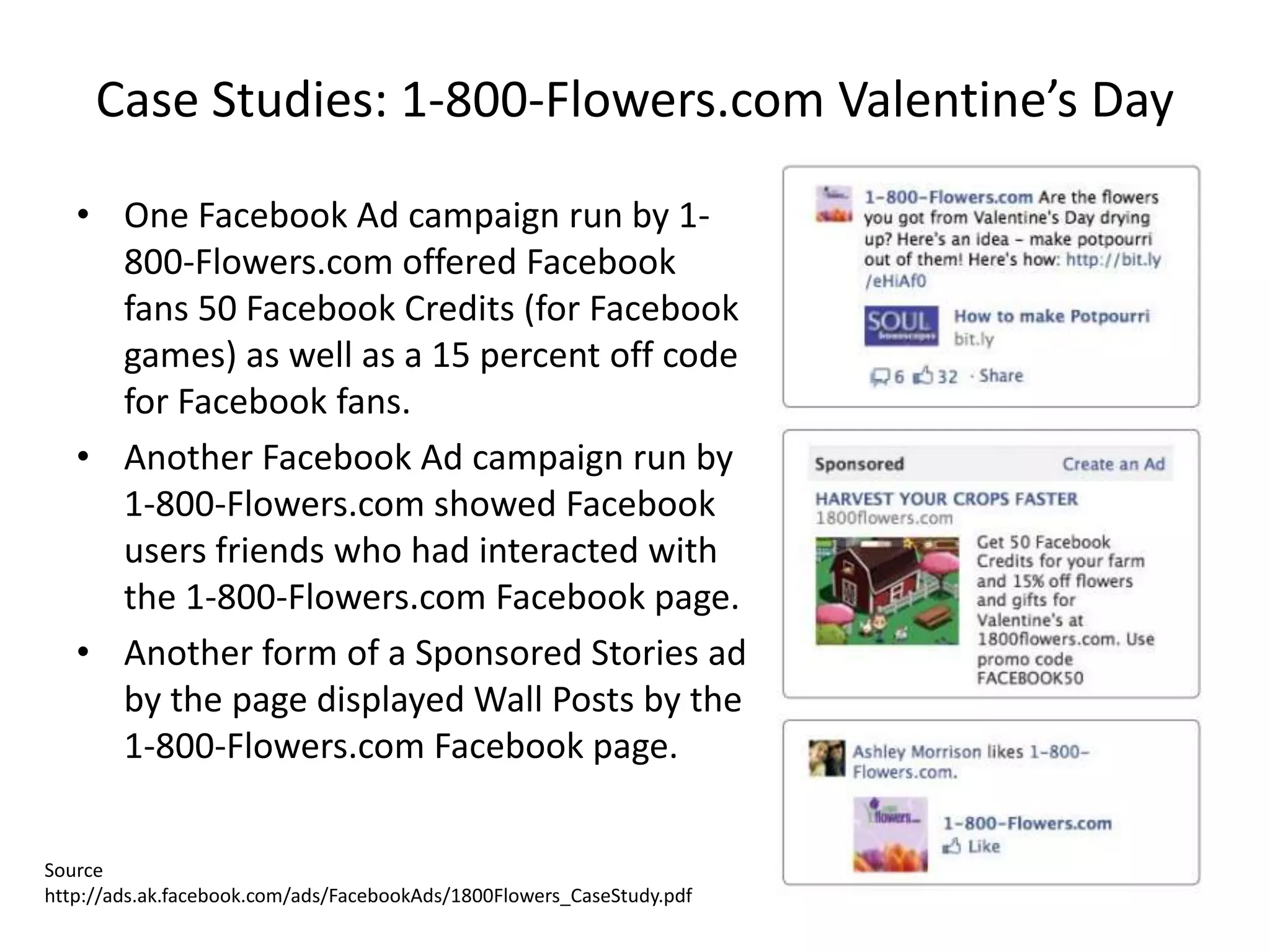Case Studies: 1-800-Flowers.com Valentine’s Day

   • One Facebook Ad campaign run by 1-
     800-Flowers.com offered Facebook
     fans 50 Facebook Credits (for Facebook
     games) as well as a 15 percent off code
     for Facebook fans.
   • Another Facebook Ad campaign run by
     1-800-Flowers.com showed Facebook
     users friends who had interacted with
     the 1-800-Flowers.com Facebook page.
   • Another form of a Sponsored Stories ad
     by the page displayed Wall Posts by the
     1-800-Flowers.com Facebook page.


Source
http://ads.ak.facebook.com/ads/FacebookAds/1800Flowers_CaseStudy.pdf
 