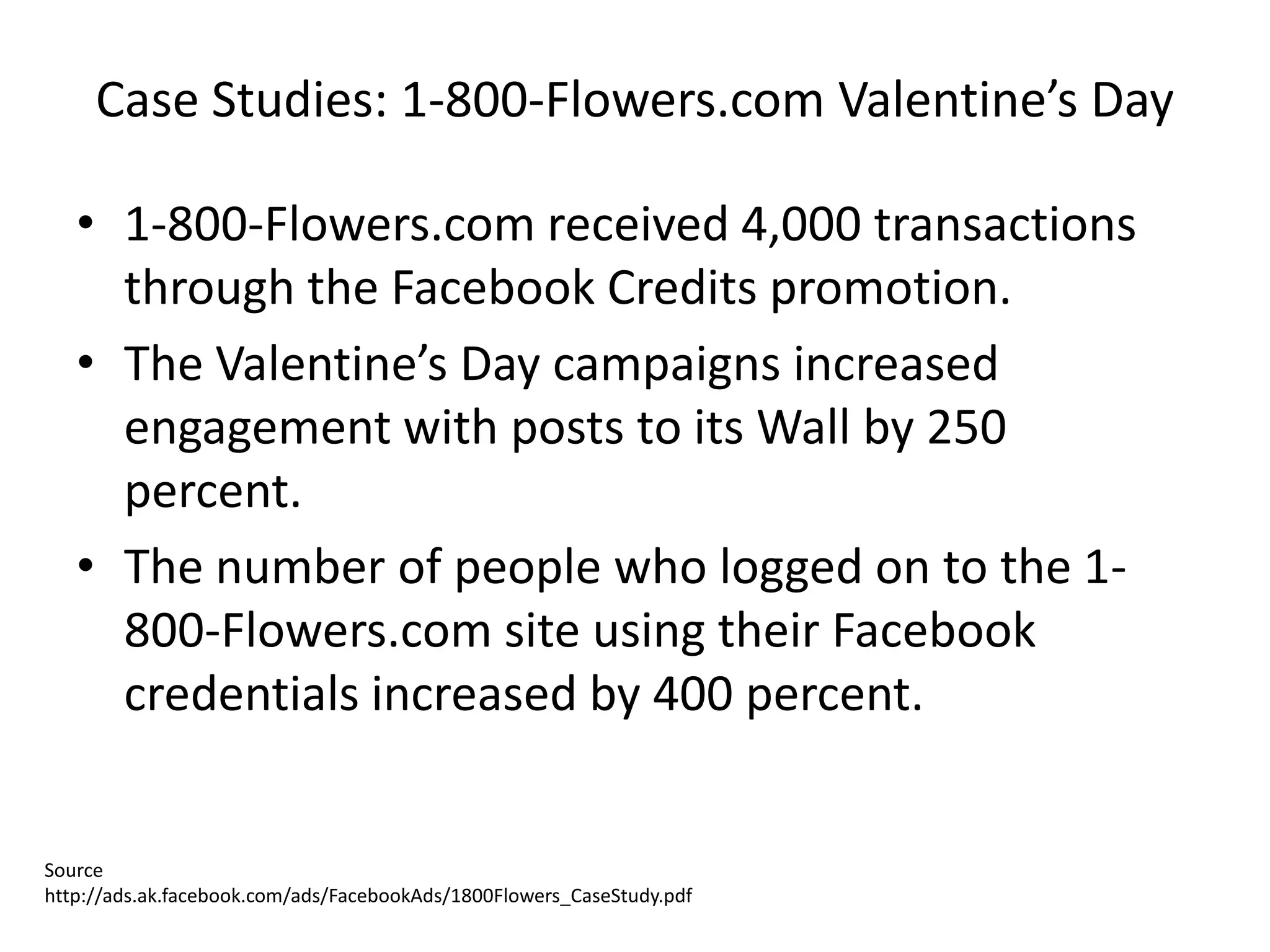 Case Studies: 1-800-Flowers.com Valentine’s Day

   • 1-800-Flowers.com received 4,000 transactions
     through the Facebook Credits promotion.
   • The Valentine’s Day campaigns increased
     engagement with posts to its Wall by 250
     percent.
   • The number of people who logged on to the 1-
     800-Flowers.com site using their Facebook
     credentials increased by 400 percent.


Source
http://ads.ak.facebook.com/ads/FacebookAds/1800Flowers_CaseStudy.pdf
 