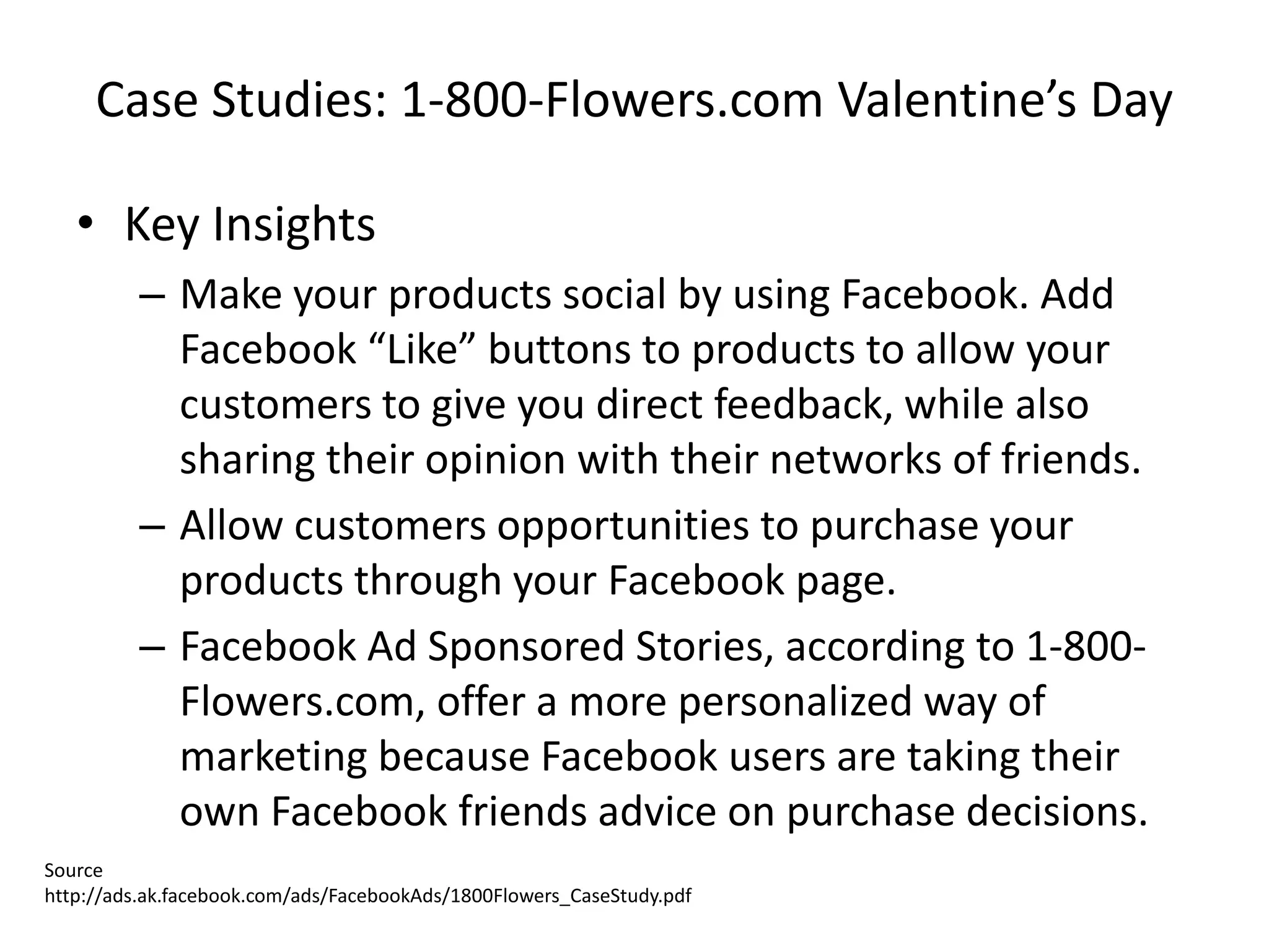 Case Studies: 1-800-Flowers.com Valentine’s Day

   • Key Insights
         – Make your products social by using Facebook. Add
           Facebook “Like” buttons to products to allow your
           customers to give you direct feedback, while also
           sharing their opinion with their networks of friends.
         – Allow customers opportunities to purchase your
           products through your Facebook page.
         – Facebook Ad Sponsored Stories, according to 1-800-
           Flowers.com, offer a more personalized way of
           marketing because Facebook users are taking their
           own Facebook friends advice on purchase decisions.
Source
http://ads.ak.facebook.com/ads/FacebookAds/1800Flowers_CaseStudy.pdf
 