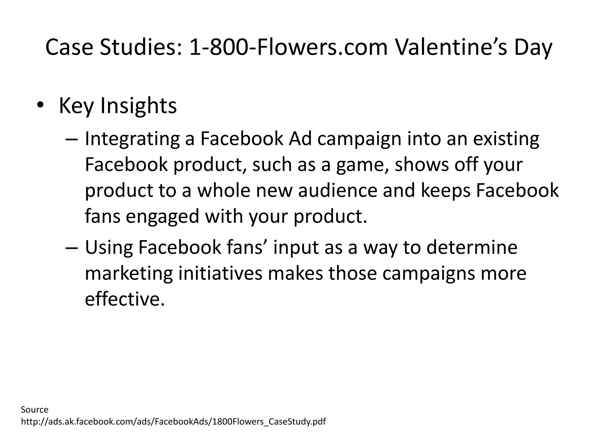 Case Studies: 1-800-Flowers.com Valentine’s Day

   • Key Insights
         – Integrating a Facebook Ad campaign into an existing
           Facebook product, such as a game, shows off your
           product to a whole new audience and keeps Facebook
           fans engaged with your product.
         – Using Facebook fans’ input as a way to determine
           marketing initiatives makes those campaigns more
           effective.



Source
http://ads.ak.facebook.com/ads/FacebookAds/1800Flowers_CaseStudy.pdf
 