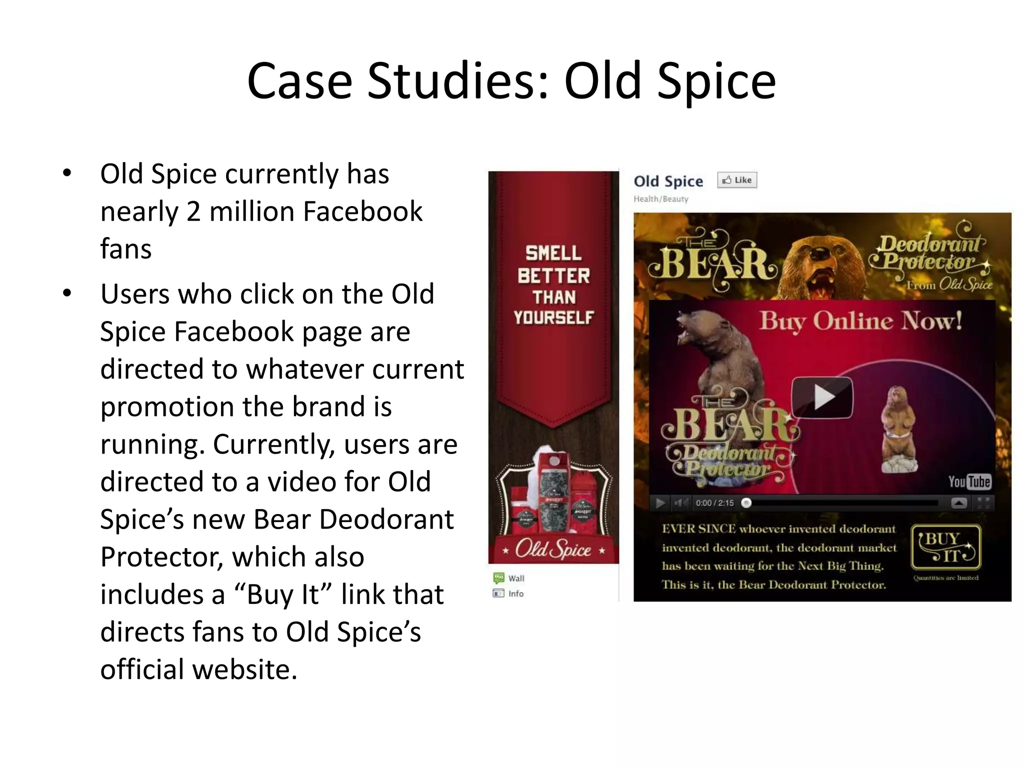 Case Studies: Old Spice
• Old Spice currently has
  nearly 2 million Facebook
  fans
• Users who click on the Old
  Spice Facebook page are
  directed to whatever current
  promotion the brand is
  running. Currently, users are
  directed to a video for Old
  Spice’s new Bear Deodorant
  Protector, which also
  includes a “Buy It” link that
  directs fans to Old Spice’s
  official website.
 