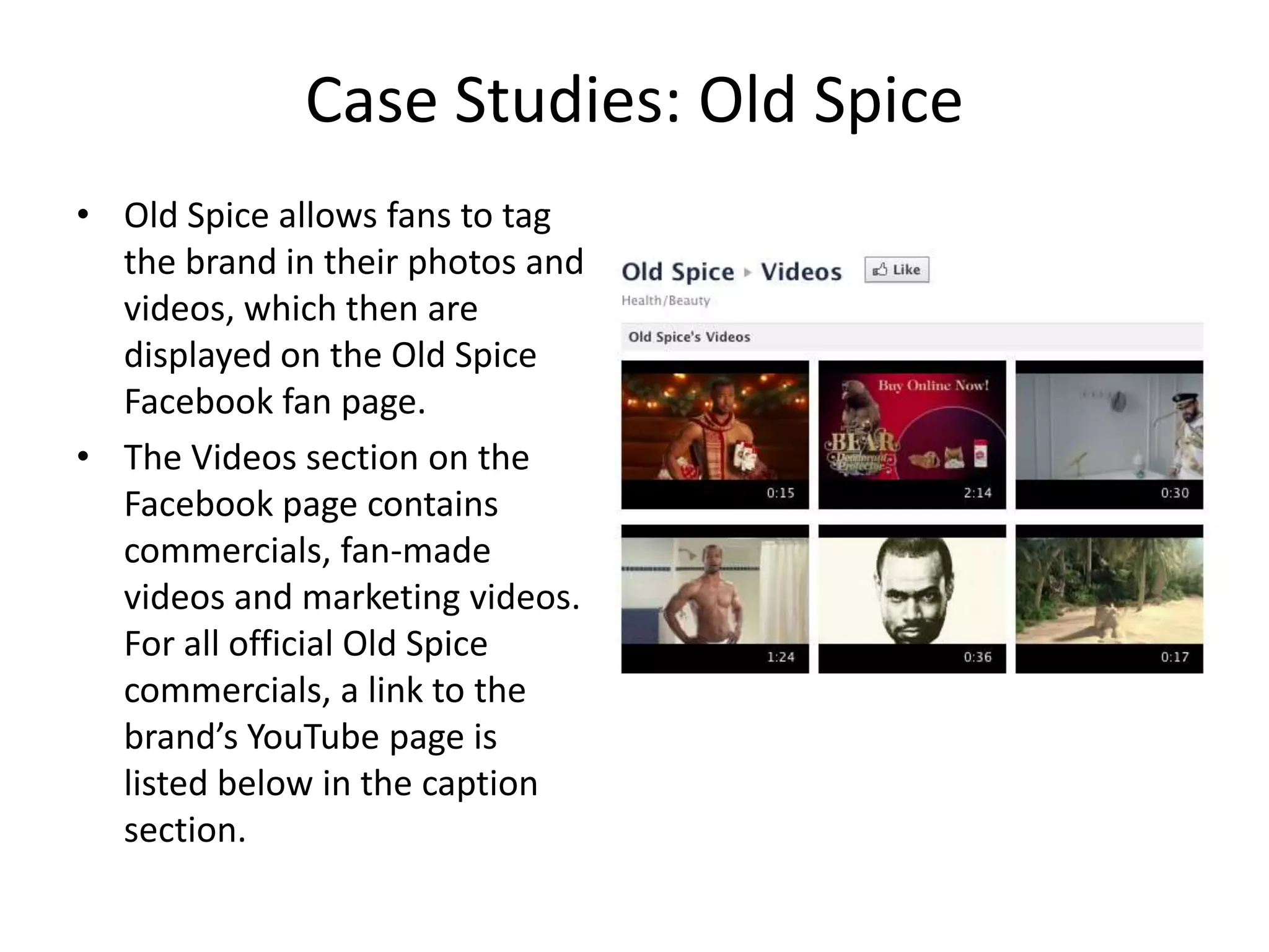 Case Studies: Old Spice
• Old Spice allows fans to tag
  the brand in their photos and
  videos, which then are
  displayed on the Old Spice
  Facebook fan page.
• The Videos section on the
  Facebook page contains
  commercials, fan-made
  videos and marketing videos.
  For all official Old Spice
  commercials, a link to the
  brand’s YouTube page is
  listed below in the caption
  section.
 