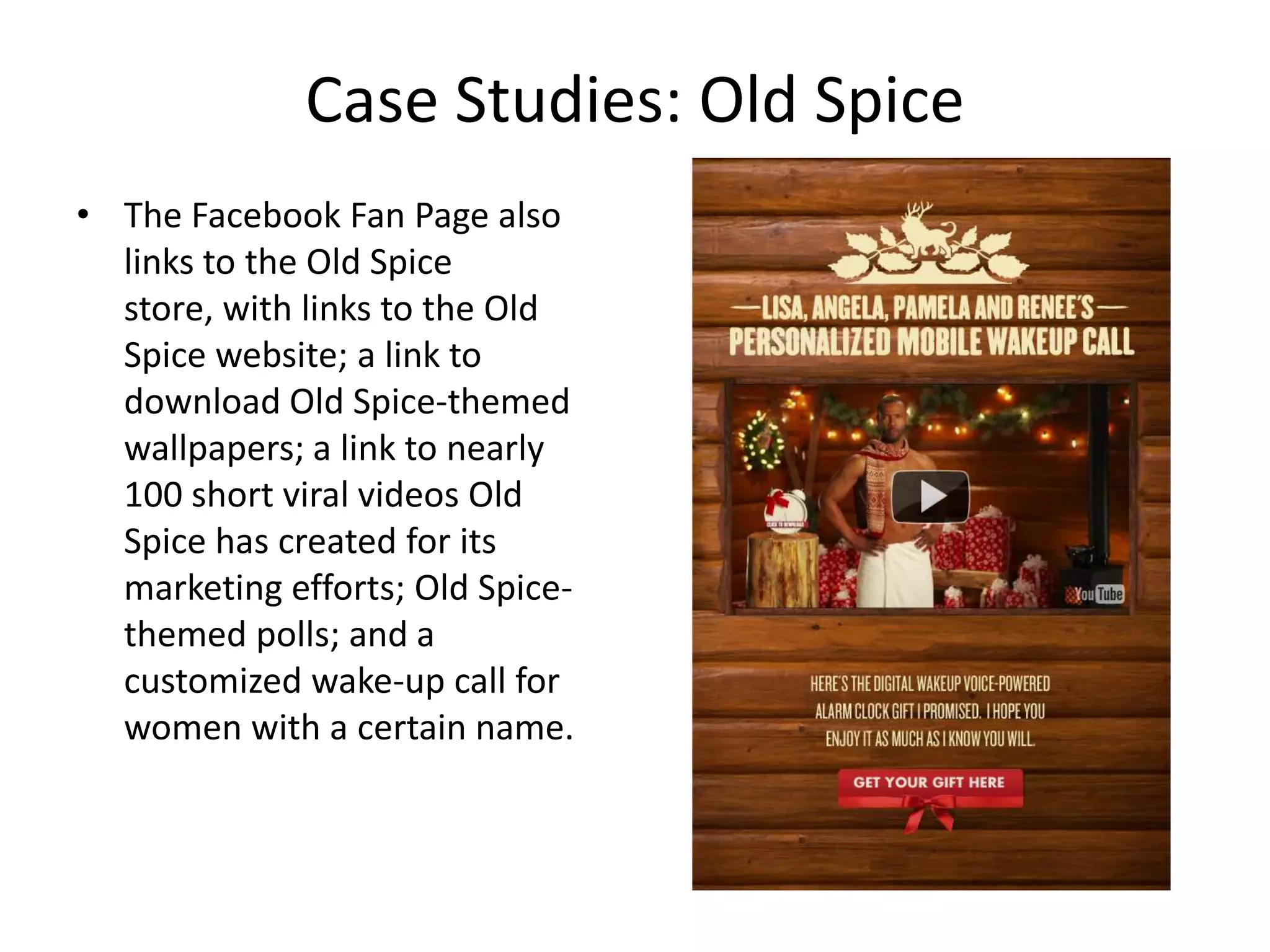 Case Studies: Old Spice
• The Facebook Fan Page also
  links to the Old Spice
  store, with links to the Old
  Spice website; a link to
  download Old Spice-themed
  wallpapers; a link to nearly
  100 short viral videos Old
  Spice has created for its
  marketing efforts; Old Spice-
  themed polls; and a
  customized wake-up call for
  women with a certain name.
 