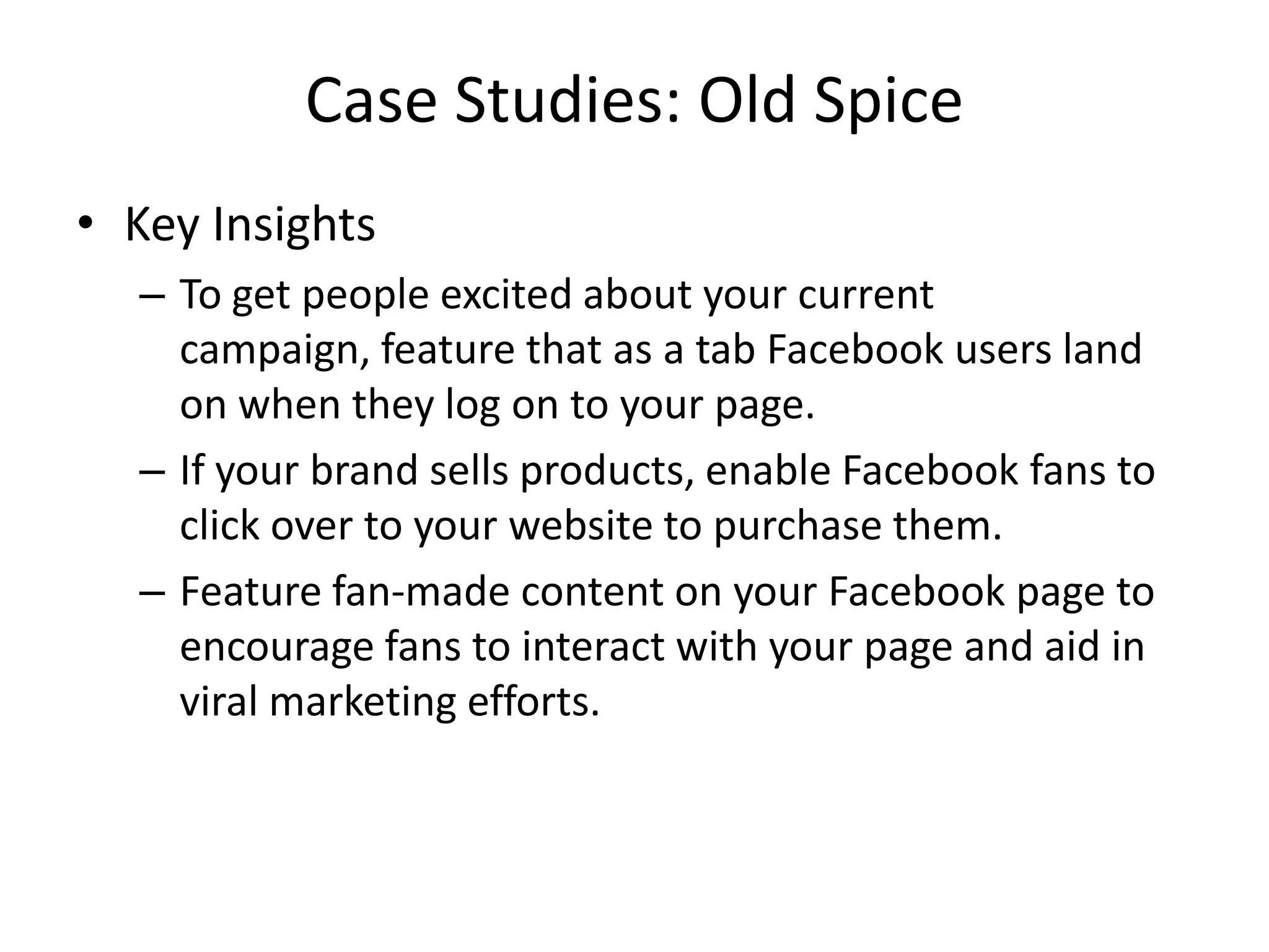 Case Studies: Old Spice
• Key Insights
  – To get people excited about your current
    campaign, feature that as a tab Facebook users land
    on when they log on to your page.
  – If your brand sells products, enable Facebook fans to
    click over to your website to purchase them.
  – Feature fan-made content on your Facebook page to
    encourage fans to interact with your page and aid in
    viral marketing efforts.
 