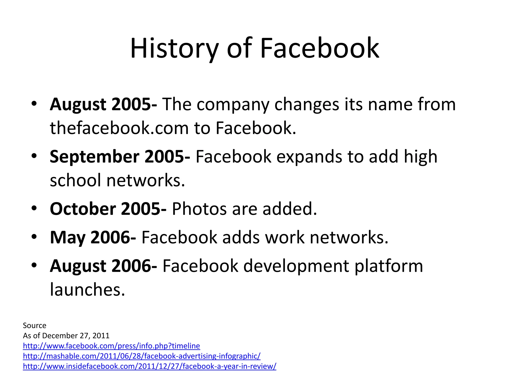 History of Facebook
  • August 2005- The company changes its name from
    thefacebook.com to Facebook.
  • September 2005- Facebook expands to add high
    school networks.
  • October 2005- Photos are added.
  • May 2006- Facebook adds work networks.
  • August 2006- Facebook development platform
    launches.
Source
As of December 27, 2011
http://www.facebook.com/press/info.php?timeline
http://mashable.com/2011/06/28/facebook-advertising-infographic/
http://www.insidefacebook.com/2011/12/27/facebook-a-year-in-review/
 