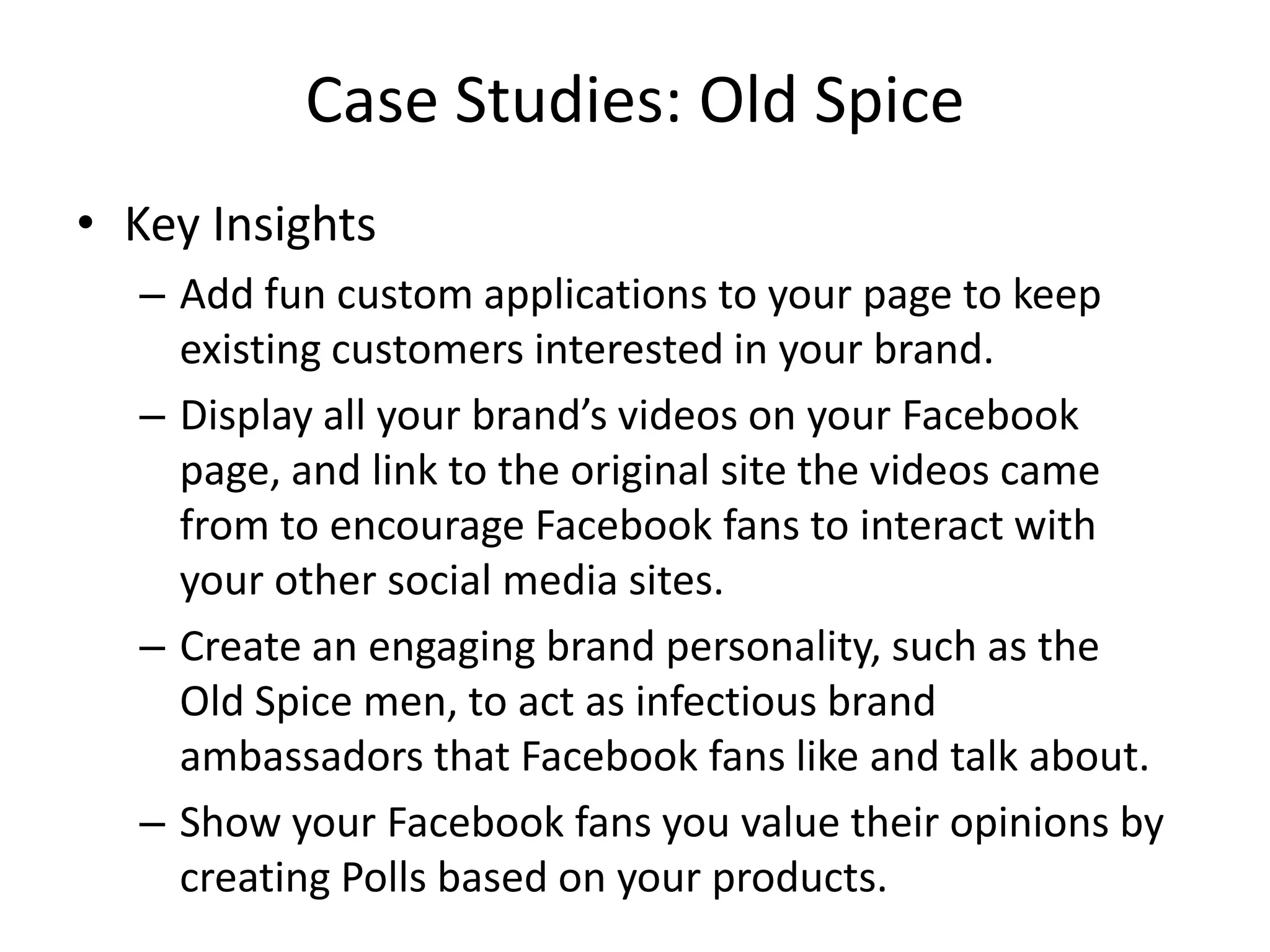 Case Studies: Old Spice
• Key Insights
  – Add fun custom applications to your page to keep
    existing customers interested in your brand.
  – Display all your brand’s videos on your Facebook
    page, and link to the original site the videos came
    from to encourage Facebook fans to interact with
    your other social media sites.
  – Create an engaging brand personality, such as the
    Old Spice men, to act as infectious brand
    ambassadors that Facebook fans like and talk about.
  – Show your Facebook fans you value their opinions by
    creating Polls based on your products.
 