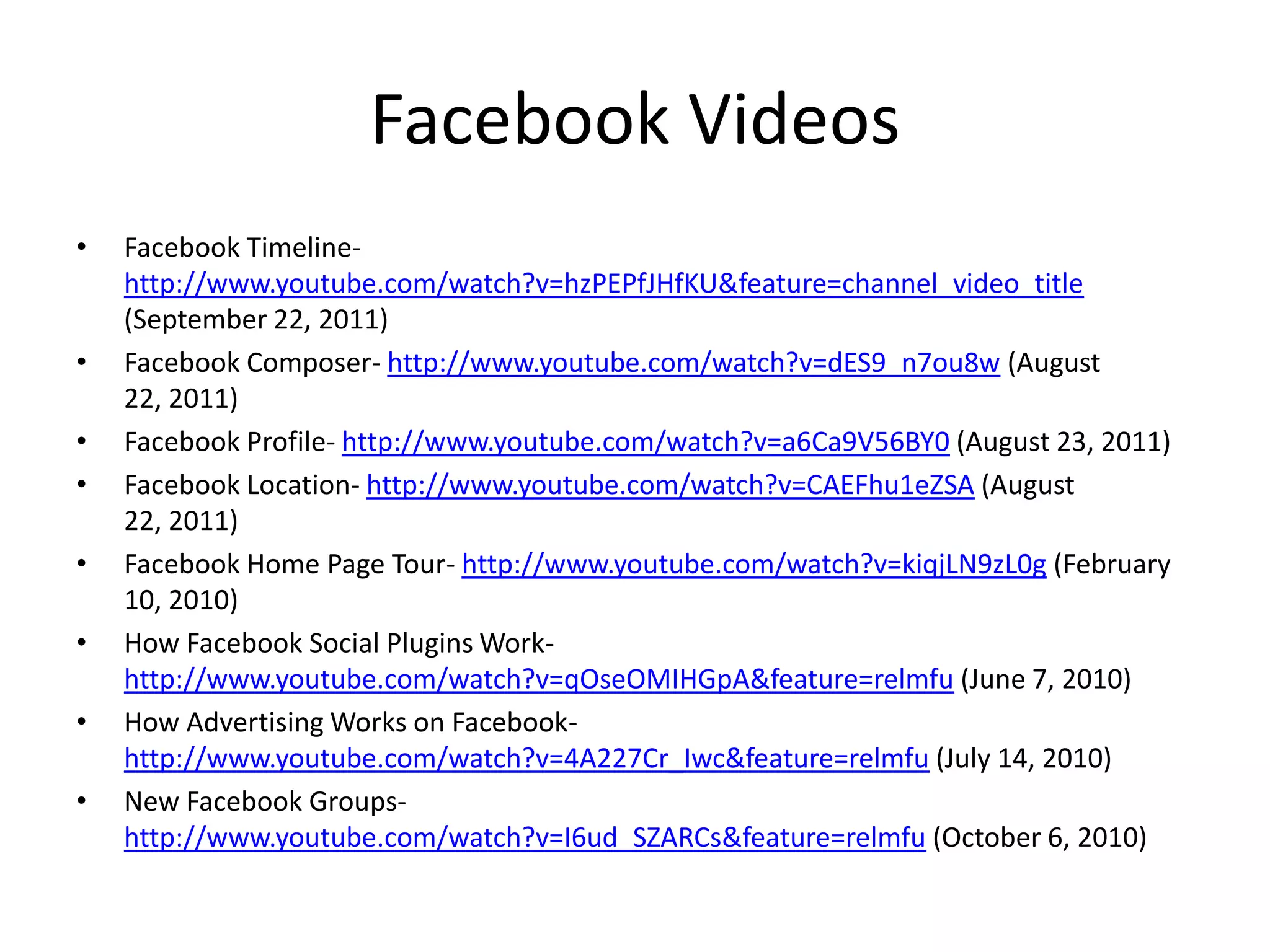 Facebook Videos
•   Facebook Timeline-
    http://www.youtube.com/watch?v=hzPEPfJHfKU&feature=channel_video_title
    (September 22, 2011)
•   Facebook Composer- http://www.youtube.com/watch?v=dES9_n7ou8w (August
    22, 2011)
•   Facebook Profile- http://www.youtube.com/watch?v=a6Ca9V56BY0 (August 23, 2011)
•   Facebook Location- http://www.youtube.com/watch?v=CAEFhu1eZSA (August
    22, 2011)
•   Facebook Home Page Tour- http://www.youtube.com/watch?v=kiqjLN9zL0g (February
    10, 2010)
•   How Facebook Social Plugins Work-
    http://www.youtube.com/watch?v=qOseOMIHGpA&feature=relmfu (June 7, 2010)
•   How Advertising Works on Facebook-
    http://www.youtube.com/watch?v=4A227Cr_Iwc&feature=relmfu (July 14, 2010)
•   New Facebook Groups-
    http://www.youtube.com/watch?v=I6ud_SZARCs&feature=relmfu (October 6, 2010)
 