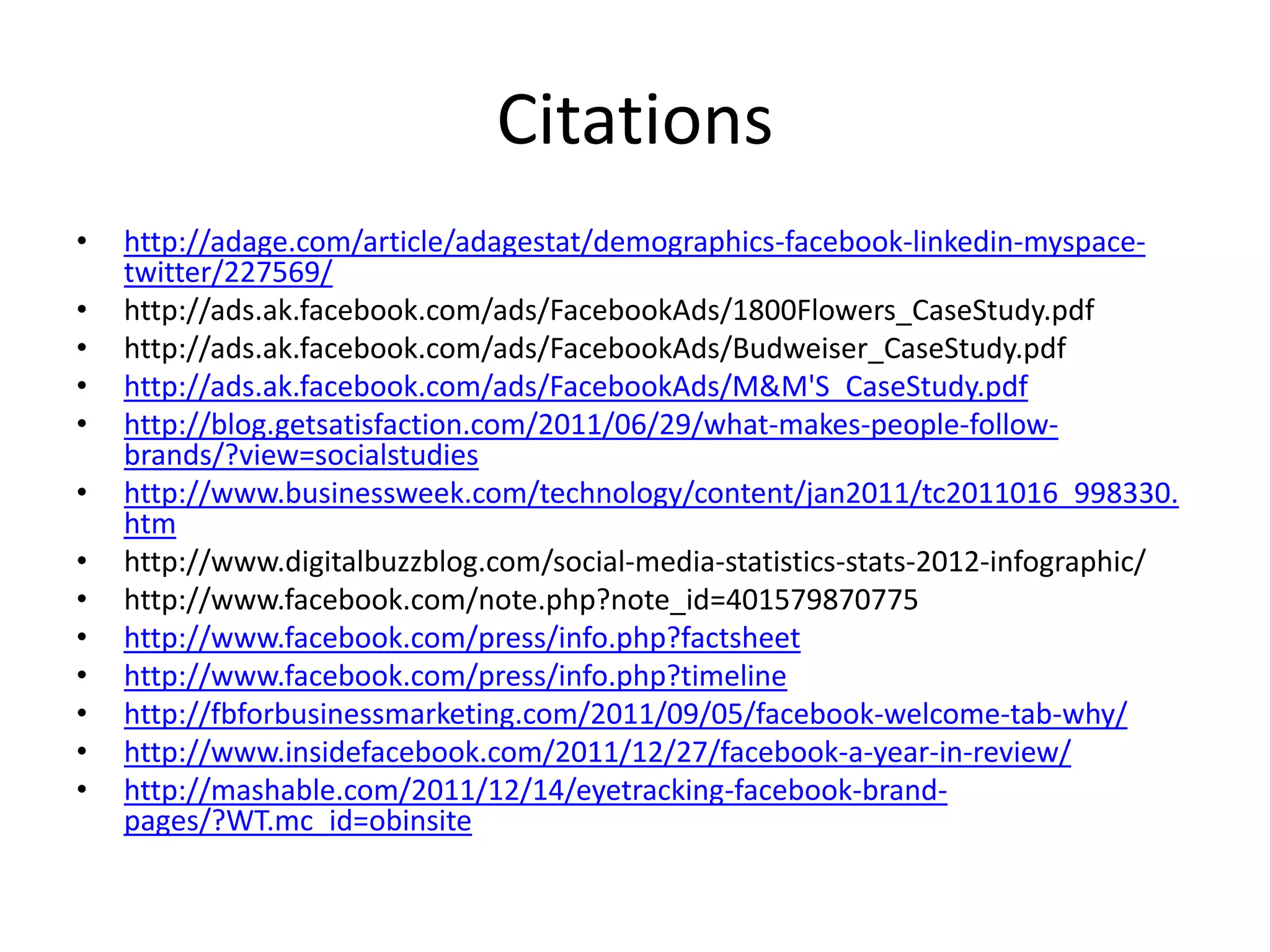 Citations
•   http://adage.com/article/adagestat/demographics-facebook-linkedin-myspace-
    twitter/227569/
•   http://ads.ak.facebook.com/ads/FacebookAds/1800Flowers_CaseStudy.pdf
•   http://ads.ak.facebook.com/ads/FacebookAds/Budweiser_CaseStudy.pdf
•   http://ads.ak.facebook.com/ads/FacebookAds/M&M'S_CaseStudy.pdf
•   http://blog.getsatisfaction.com/2011/06/29/what-makes-people-follow-
    brands/?view=socialstudies
•   http://www.businessweek.com/technology/content/jan2011/tc2011016_998330.
    htm
•   http://www.digitalbuzzblog.com/social-media-statistics-stats-2012-infographic/
•   http://www.facebook.com/note.php?note_id=401579870775
•   http://www.facebook.com/press/info.php?factsheet
•   http://www.facebook.com/press/info.php?timeline
•   http://fbforbusinessmarketing.com/2011/09/05/facebook-welcome-tab-why/
•   http://www.insidefacebook.com/2011/12/27/facebook-a-year-in-review/
•   http://mashable.com/2011/12/14/eyetracking-facebook-brand-
    pages/?WT.mc_id=obinsite
 