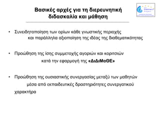 Βασικές αρχές  για τη διερευνητική  διδασκαλία και μάθηση   Συνειδητοποίηση των ορίων κάθε γνωστικής περιοχής  και παράλληλα αξιοποίηση της ιδέας της διαθεματικότητας Προώθηση της ίσης συμμετοχής αγοριών και κοριτσιών  κατά την εφαρμογή της  «ΔιΔιΜαΘΕ» Προώθηση της ουσιαστικής συνεργασίας μεταξύ των μαθητών  μέσα από εκπαιδευτικές δραστηριότητες συνεργατικού χαρακτήρα 