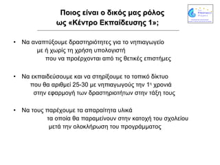 Ποιος είναι ο δικός μας ρόλος  ως «Κέντρο Εκπαίδευσης 1»;   Να αναπτύξουμε δραστηριότητες για το νηπιαγωγείο  με ή χωρίς τη χρήση υπολογιστή  που να προέρχονται από τις θετικές επιστήμες Να εκπαιδεύσουμε και να στηρίξουμε το τοπικό δίκτυο  που θα αριθμεί 25-30 με νηπιαγωγούς την 1 η  χρονιά  στην εφαρμογή των δραστηριοτήτων στην τάξη τους Να τους παρέχουμε τα απαραίτητα υλικά  τα οποία θα παραμείνουν στην κατοχή του σχολείου  μετά την ολοκλήρωση του προγράμματος  