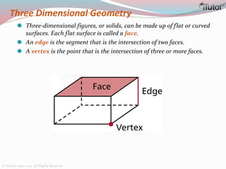 Three Dimensional Geometry
Three-dimensional figures, or solids, can be made up of flat or curved
surfaces. Each flat surface is called a face.
An edge is the segment that is the intersection of two faces.
A vertex is the point that is the intersection of three or more faces.
© iTutor. 2000-2013. All Rights Reserved
 