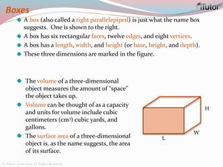 Boxes
A box (also called a right parallelepiped) is just what the name box
suggests. One is shown to the right.
A box has six rectangular faces, twelve edges, and eight vertices.
A box has a length, width, and height (or base, height, and depth).
These three dimensions are marked in the figure.
L
W
H
The volume of a three-dimensional
object measures the amount of “space”
the object takes up.
Volume can be thought of as a capacity
and units for volume include cubic
centimeters (cm3) cubic yards, and
gallons.
The surface area of a three-dimensional
object is, as the name suggests, the area
of its surface.
© iTutor. 2000-2013. All Rights Reserved
 