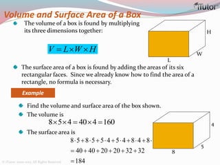 Volume and Surface Area of a Box
The volume of a box is found by multiplying
its three dimensions together:
L
W
H
V L W H  
Example
Find the volume and surface area of the box shown.
The volume is
The surface area is
The surface area of a box is found by adding the areas of its six
rectangular faces. Since we already know how to find the area of a
rectangle, no formula is necessary.
8 5 4 40 4 160    
8 5 8 5 5 4 5 4 8 4 8 4
40 40 20 20 32 32
184
          
     

8
5
4
© iTutor. 2000-2013. All Rights Reserved
 