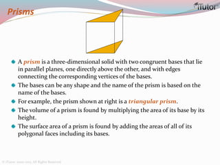Prisms
A prism is a three-dimensional solid with two congruent bases that lie
in parallel planes, one directly above the other, and with edges
connecting the corresponding vertices of the bases.
The bases can be any shape and the name of the prism is based on the
name of the bases.
For example, the prism shown at right is a triangular prism.
The volume of a prism is found by multiplying the area of its base by its
height.
The surface area of a prism is found by adding the areas of all of its
polygonal faces including its bases.
© iTutor. 2000-2013. All Rights Reserved
 