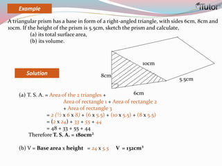 Solution
(a) T. S. A. = Area of the 2 triangles +
Area of rectangle 1 + Area of rectangle 2
+ Area of rectangle 3
= 2 (½ x 6 x 8) + (6 x 5.5) + (10 x 5.5) + (8 x 5.5)
= (2 x 24) + 33 + 55 + 44
= 48 + 33 + 55 + 44
Therefore T. S. A. = 180cm²
(b) V = Base area x height = 24 x 5.5 V = 132cm³
6cm
8cm
5.5cm
10cm
A triangular prism has a base in form of a right-angled triangle, with sides 6cm, 8cm and
10cm. If the height of the prism is 5.5cm, sketch the prism and calculate,
(a) its total surface area,
(b) its volume.
Example
 