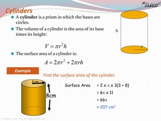 Cylinders
A cylinder is a prism in which the bases are
circles.
The volume of a cylinder is the area of its base
times its height:
The surface area of a cylinder is:
h
r
2
V r h
2
2 2A r rh  
8cm
3cm
Find the surface area of the cylinder.
Surface Area = 2 x  x 3(3 + 8)
= 6 x 11
= 66
= 207 cm2
Example
© iTutor. 2000-2013. All Rights Reserved
 