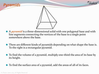 Pyramids
A pyramid is a three-dimensional solid with one polygonal base and with
line segments connecting the vertices of the base to a single point
somewhere above the base.
There are different kinds of pyramids depending on what shape the base is.
To the right is a rectangular pyramid.
To find the volume of a pyramid, multiply one-third the area of its base by
its height.
To find the surface area of a pyramid, add the areas of all of its faces.
© iTutor. 2000-2013. All Rights Reserved
 