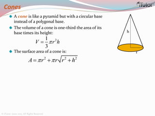 Cones
A cone is like a pyramid but with a circular base
instead of a polygonal base.
The volume of a cone is one-third the area of its
base times its height:
The surface area of a cone is:
h
r
21
3
V r h
2 2 2
A r r r h   
© iTutor. 2000-2013. All Rights Reserved
 