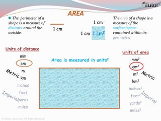 AREA
The perimeter of a
shape is a measure of
distance around the
outside.
The area of a shape is a
measure of the
surface/space
contained within its
perimeter.
Area is measured in units2
Units of distance
mm
cm
m
km
inches
feet
yards
miles
1 cm
1 cm2
1 cm
1 cm
Units of area
mm2
cm2
m2
km2
inches2
feet2
yards2
miles2
© iTutor. 2000-2013. All Rights Reserved
 