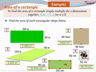 Area of a rectangle
Examples
To Find the area of a rectangle simply multiply the 2 dimensions
together. Area = l x w (or w x l)
Find the area of each rectangular shape below.
100 m
50 m
120 m
40 m
1 2
3
4
5
8½ cm
5½ cm
90 feet
50 feet
210 cm
90 cm
5 000 m2
4500 ft2
4 800 m2
46.75 cm2
18 900 cm2
© iTutor. 2000-2013. All Rights Reserved
 