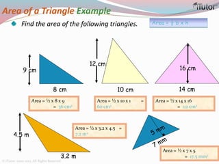 Area of a Triangle Example
Find the area of the following triangles.
8 cm 10 cm 14 cm
12 cm
9 cm 16 cm
Area = ½ b x h
3.2 m
4.5 m
Area = ½ x 8 x 9
= 36 cm2
Area = ½ x 10 x 1 =
60 cm2
Area = ½ x 14 x 16
= 112 cm2
Area = ½ x 3.2 x 4.5 =
7.2 m2
Area = ½ x 7 x 5
= 17.5 mm2
© iTutor. 2000-2013. All Rights Reserved
 